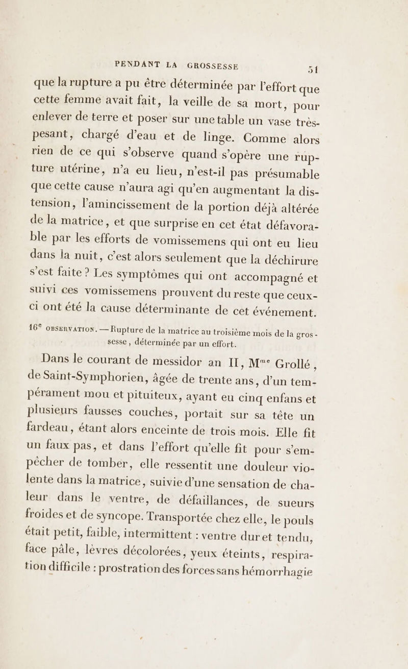 que la rupture a pu être déterminée par leffort que cette femme avait fait, la veille de sa mort, pour enlever de terre et poser sur une table un vase très- pesant, chargé d’eau et de linge. Comme alors rien de ce qui s’observe quand s’opère une r'up- ture utérine, n’a eu lieu, n’est-il pas présumable que cette cause n'aura agi qu’en augmentant la dis- tension, l’amincissement de la portion déjà altérée de la matrice, et que surprise en cet état défavora- ble par les efforts de vomissemens qui ont eu lieu dans la nuit, c’est alors seulement que la déchirure s’est faite ? Les symptômes qui ont accompagné et suivi ces vomissemens prouvent du reste que ceux- ci ont été la cause déterminante de cet événement. 16° oBsenvarion. — Rupture de la matrice au troisième mois de la gros - sesse , déterminée par un effort. Dans le courant de messidor an IT, M° Grollé, de Saint-Symphorien, âgée de trente ans, d’un tem- pérament mou et Pituiteux, ayant eu cinq enfans et plusieurs fausses couches, portait sur sa tête un fardeau, étant alors enceinte de trois mois. Elle fit un faux pas, et dans l'effort qu'elle fit pour s’em- pêcher de tomber, elle ressentit une douleur ViO- lente dans la matrice, suivie d’une sensation de cha- leur dans le ventre, de défaillances, de sueurs froides et de syncope. Transportée chez elle, le pouls était petit, faible, intermittent : ventre duret tendu, face pâle, lèvres décolorées, yeux éteints, respira- tion difficile : prostration des forcessans hém orrhagie