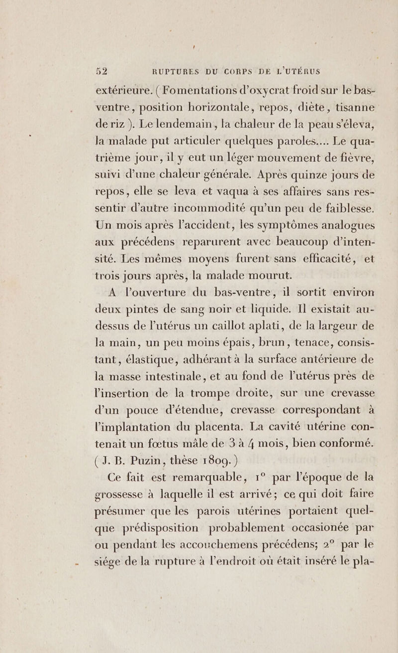 extérieure. ( Fomentations d’oxycrat froid sur le bas- ventre, position horizontale, repos, diète, tisanne de riz ). Le lendemain, la chaleur de la peau s’éleva, la malade put articuler quelques paroles... Le qua- trième jour, il y eut un léger mouvement de fièvre, suivi d’une chaleur générale. Après quinze jours de repos, elle se leva et vaqua à ses affaires sans res- sentir d'autre incommodité qu’un peu de faiblesse. Un mois après l’accident, les symptômes analogues aux précédens reparurent avec beaucoup d’inten- sité. Les mêmes moyens furent sans efficacité, et trois Jours après, la malade mourut. À l'ouverture du bas-ventre, il sortit environ deux pintes de sang noir et liquide. Il existait au- dessus de l’utérus un caillot aplati, de la largeur de la main, un peu moins épais, brun, tenace, consis- tant, élastique, adhérant à la surface antérieure de la masse intestinale, et au fond de l'utérus près de l'insertion de la trompe droite, sur une crevasse d’un pouce détendue, crevasse correspondant à l’implantation du placenta. La cavité utérine con- tenait un fœtus mâle de 3 à 4 mois, bien conformé. (J.B. Puzin, thèse 1809.) Ce fait est remarquable, 1° par l’époque de la grossesse à laquelle il est arrivé; ce qui doit faire présumer que les parois utérines portaient quel- que prédisposition probablement occasionée par ou pendant les accouchemens précédens; 2° par le siége de la rupture à l'endroit où était inséré le pla-