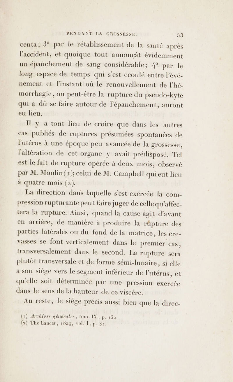 centa; 3° par le rétablissement de la santé après l’accident, et quoique tout annoncat évidemment un épanchement de sang considérable; /° par le long espace de temps qui s’est écoulé entre l’évé- nement et l'instant où le renouvellement de l’hé- morrhagie, ou peut-être la rupture du pseudo-kyte qui a dû se faire autour de lépanchement, auront eu lieu. Il y a tout lieu de croire que dans les autres cas publiés de ruptures présumées spontanées de l'utérus à une époque peu avancée de la grossesse, l'altération de cet organe y avait prédisposé. Tel est le fait de rupture opérée à deux mois, observé par M. Moulin (r); celui de M. Campbell qui eut lieu à quatre mois (2). La direction dans laquelle s’est exercée la com- pression rupturante peut faire juger de celle qu'affec- tera la rupture. Ainsi, quand la cause agit d'avant en arrière, de manière à produire la rüpture des parties latérales ou du fond de la matrice, les cre- vasses se font verticalement dans le premier cas, transversalement dans le second. La rupture sera plutôt transversale et de forme sémi-lunaire , Sielle a son siège vers le segment inférieur de l'utérus, et qu'elle soit déterminée par une pression exercée dans le sens de la hauteur de ce viscère. Au reste, le siége précis aussi bien que la direc- (1) Archives générales , tom. IX, p. 132. (2) The Lancet, 1829, vol. I, p. 3r.