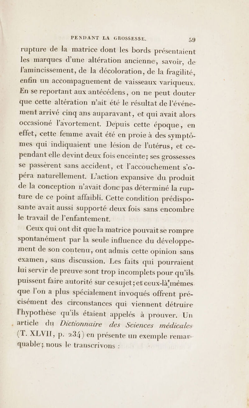 rupture de la matrice dont les bords présentaient les marques d’une altération ancienne, savoir, de l'amincissement, de la décoloration, de la fragilité, enfin un accompagnement de vaisseaux variqueux. En se reportant aux antécédens, on ne peut douter que cette altération n’ait été le résultat de l’événe- ment arrivé cinq ans auparavant, et qui avait alors. occasioné l'avortement. Depuis cette époque, en effet, cette femme avait été en proie à des sympto- mes qui indiquaient une lésion de l'utérus, et ce- pendant elle devint deux fois enceinte; ses grossesses se passérent sans accident, et l'accouchement s’o- péra naturellement. L'action expansive du produit de la conception n'avait donc pas déterminé la rup- ture de ce point affaibli. Cette condition prédispo- Sante avait aussi supporté deux fois sans encombre le travail de l’enfantement. Ceux qui ont dit quela matrice pouvait se rompre spontanément par la seule influence du développe- ment de son contenu, ont admis cette opinion sans examen, sans discussion. Les faits qui pourraient lui servir de preuve sont trop incomplets pour qu’ils. puissent faire autorité sur ce sujet; et ceux-là’mêmes, que l’on à plus spécialement invoqués offrent pré- cisément des circonstances qui viennent détruire l'hypothèse qu'ils étaient appelés à prouver. Un . article du Dictionnaire des Sciences médicales (T. XLVIT, p. 234) en présente un exemple remar- quable'; nous le transcrivons :