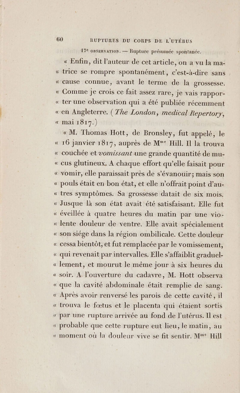 A Le) Pi Le) A Lo] Le Len] la Cu X PE Pa 17€ OBSERVATION. — Rupture présumée spontanée. « Enfin, dit l’auteur de cet article, on a vu la ma- trice se rompre spontanément, c’est-à-dire sans cause connue, avant le terme de la grossesse. Comme je crois ce fait assez rare, je vais rappor- ter une observation qui a été publiée récemment en Angleterre. ( The London, medical Repertory, mai 1817.) «M. Thomas Hott, de Bronsley, fut appelé, le 16 janvier 1817, auprès de M° Hill. Il la trouva couchée et vomissant une grande quantité de mu- cus glutineux, À chaque effort qu’elle faisait pour vomir, elle paraissait près de s’évanouir; mais son pouls était en bon état, et elle n’offrait point d’au- tres symptômes. Sa grossesse datait de six mois. Jusque là son état avait été satisfaisant. Elle fut éveillée à quatre heures du matin par une vio- lente douleur de ventre. Elle avait spécialement son siége dans la région ombilicale. Cette douleur cessa bientôt, et fut remplacée par le vomissement, qui revenait par intervalles. Elle s’affaiblit graduel- lement, et mourut le même jour à six heures du soir. À l'ouverture du cadavre, M. Hott observa que la cavité abdominale était remplie de sang. Après avoir renversé les parois de cette cavité, il trouva le fœtus et le placenta qui étaient sortis par une rupture arrivée au fond de l'utérus. Il est probable que cette rupture eut lieu, le matin, au moment où la douleur vive se fit sentir. M° Hill —