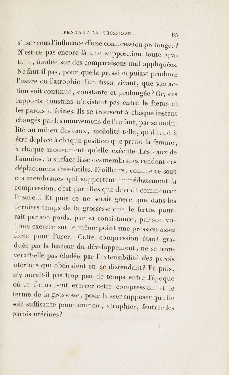 s’user sous l'influence d’une compression prolongée? N'est-ce pas encore là une supposition toute gra- tuite, fondée sur des comparaisons mal appliquées. Ne faut-il pas, pour que la pression puisse produire l'usure ou l’atrophie d’un tissu vivant, que son ac- tion soit continue, constante et prolongée ? Or, ces rapports constans n'existent pas entre le fœtus et les parois utérines. Ils se trouvent à chaque instant changés par lesmouvemens de l'enfant, par sa mobi- lité au milieu des eaux, mobilité telle, qu'il tend à être déplacé à chaque position que prend la femme, à chaque mouvement qu'elle exécute. Les eaux de l’amnios, la surface lisse desmembranes rendent ces déplacemens très-faciles. D'ailleurs, comme ce sont ces membranes qui supportent immédiatement la compression, c'est par elles que devrait commencer l'usure!!! Et puis ce ne serait guére que dans les derniers temps de la grossesse que le fœtus pour- rait par son poids, par Sa consistance, par son vo- lume exercer sur le même point une pression assez forte pour l’user. Cette compression étant gra- duée par la lenteur du développement , ne se trou- verait-elle pas éludée par l’extensibilité des parois utérines qui obéiraient en se distendant? Et puis, n'y aurait-il pas trop peu de temps entre l’époque ou le fœtus peut exercer cette compression et le terme de la grossesse, pour laisser supposer qu'elle soit suffisante pour amincir, atrophier, feutrer les parois utérines ?