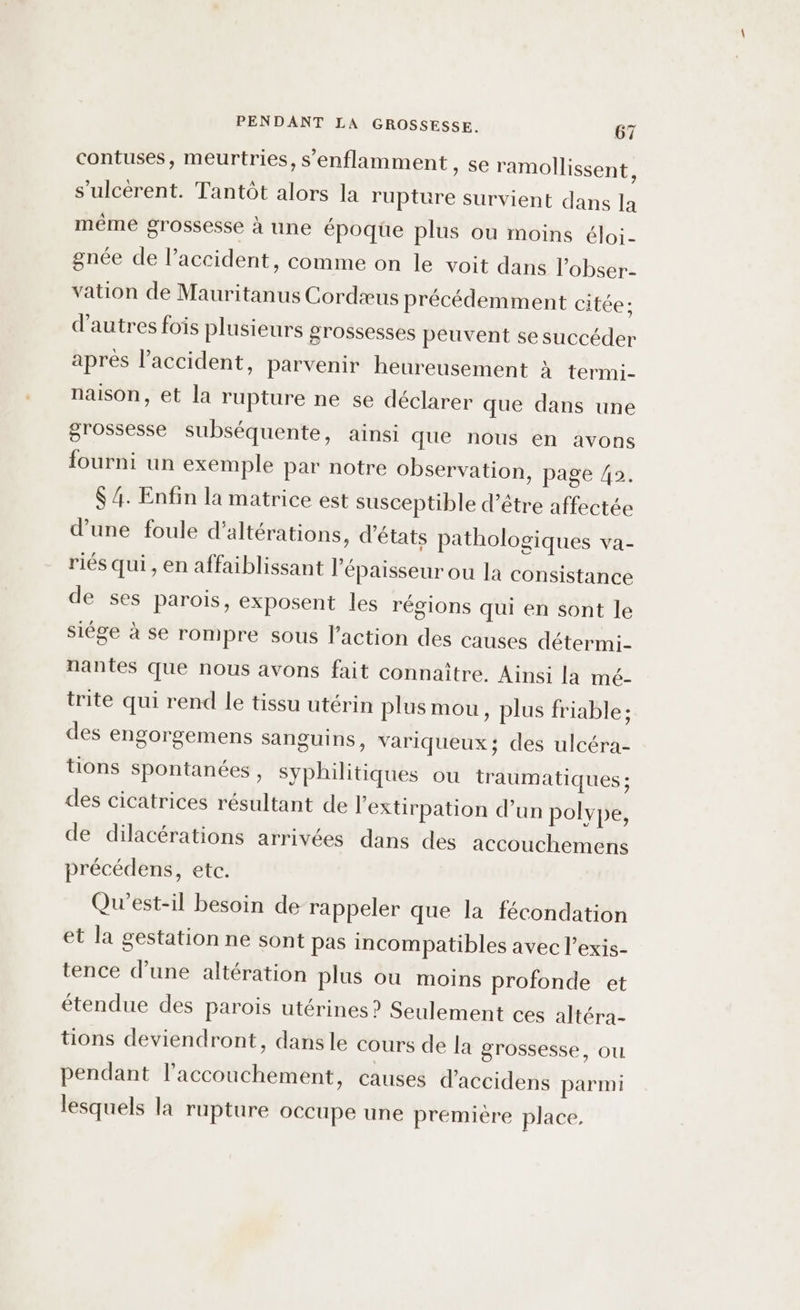 contuses, meurtries, s’enflamment , Se ramollissent, s’ulcérent. Tantôt alors la rupture survient dans la même grossesse à une époqüe plus ou moins éloi- gnée de l’accident, comme on le voit dans l’obser- vation de Mauritanus Cordæus précédemment citée: d'autres fois plusieurs grossesses peuvent se succéder après laccident, parvenir heureusement à termi- naison, et la rupture ne se déclarer que dans une grossesse subséquente, ainsi que nous en avons fourni un exemple par notre observation, page 42. $ 4. Enfin la matrice est susceptible d’être affectée d’une foule d’altérations, ‘états pathologiques va- riés qui , en affaiblissant l’épaisseur ou la consistance de ses parois, exposent les régions qui en sont le siége à se rompre sous l’action des causes détermi- nantes que nous avons fait connaître. Ainsi la mé- trite qui rend le tissu utérin plus mou, plus friable: des engorgemens sanguins, variqueux; des ulcéra- tions spontanées , syphilitiques ou traumatiques ; des cicatrices résultant de l’extirpation d’un polype, de dilacérations arrivées dans des accouchemens précédens, etc. Qu'est-il besoin de rappeler que la fécondation et la gestation ne sont pas incompatibles avec l’exis- tence d’une altération plus ou moins profonde et étendue des parois utérines? Seulement ces altéra- tions deviendront, dansle cours de la grossesse, ou pendant l'accouchement, causes d’accidens parmi lesquels la rupture occupe une première place.