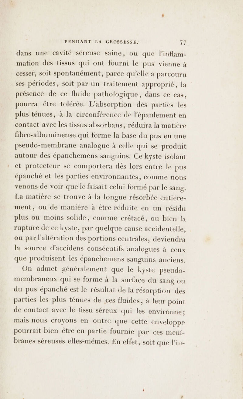 dans une cavité séreuse saine, où que l’inflam- mation des tissus qui ont fourni le pus vienne à cesser, soit spontanément, parce qu’elle à parcouru ses périodes, soit par un traitement approprié, la présence de ce fluide pathologique, dans ce cas, pourra être tolérée. L’absorption des parties les plus ténues, à la circonférence de l’épaulement en contact avec les tissus absorbans, réduira la matière fibro-albumineuse qui forme la base du pus en une pseudo-membrane analogue à celle qui se produit autour des épancheméns sanguins. Ce kyste isolant et protecteur se comportera des lors entre le pus épanché et les parties environnantes, comme nous venons de voir que le faisait celui formé par le sang. La matière se trouve à la longue résorbée entiere- ment, ou de manière à être réduite en un résidu plus ou moins solide, comme crétacé, ou bien la rupture de ce kyste, par quelque cause accidentelle, ou par l’altération des portions centrales, deviendra la source d’accidens consécutifs analogues à ceux que produisent les épanchemens sanguins anciens. On admet généralement que le kyste pseudo- membraneux qui se forme à la surface du sang ou du pus épanché est le résultat de la résorption des parties les plus ténues de ces fluides, à leur point de contact avec le tissu séreux qui les environne; mais nous croyons en outre que cette enveloppe pourrait bien être en partie fournie par ces meni- branes séreuses elles-mêmes. En effet, soit que lin-