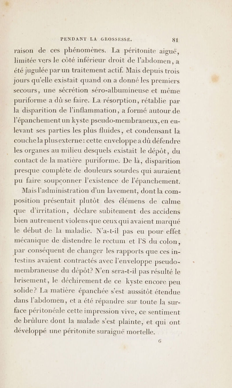 raison de ces phénomènes. La péritonite aigué, limitée vers le côté inférieur droit de l'abdomen , a été jugulée par un traitement actif. Mais depuis trois jours qu’elle existait quand on a donné les premiers secours, une sécrétion séro-albumineuse et même puriforme a dû se faire. La résorption, rétablie par la disparition de linflammation, a formé autour de l’épanchement un kyste pseudo-membraneux, en en- levant ses parties les plus fluides, et condensant la couche la plusexterne: cette enveloppe a dû défendre les organes au milieu desquels existait le dépôt, du contact de la matière puriforme. De là, disparition presque complète de douleurs sourdes qui auraient pu faire soupconner lexistence de l’épanchement. Mais l'administration d’un lavement, dont la com- position présentait plutôt des élémens de calme que d’irritation, déclare subitement des accidens bien autrement violens que ceux qui avaient marqué le début de la maladie. N’a-t-il pas eu pour effet mécanique de distendre le rectum et VS du colon, par conséquent de changer les rapports que ces in- testins avaient contractés avec l'enveloppe pseudo- membraneuse du dépôt? N’en sera-t-il pas résulté le brisement, le déchirement de ce kyste encore peu solide? La matière épanchée s’est aussitôt étendue dans l'abdomen, et a été répandre sur toute la sur- face péritonéale cette impression vive, ce sentiment de brûlure dont la malade s’est plainte, et qui ont développé une péritonite suraigué mortelle.