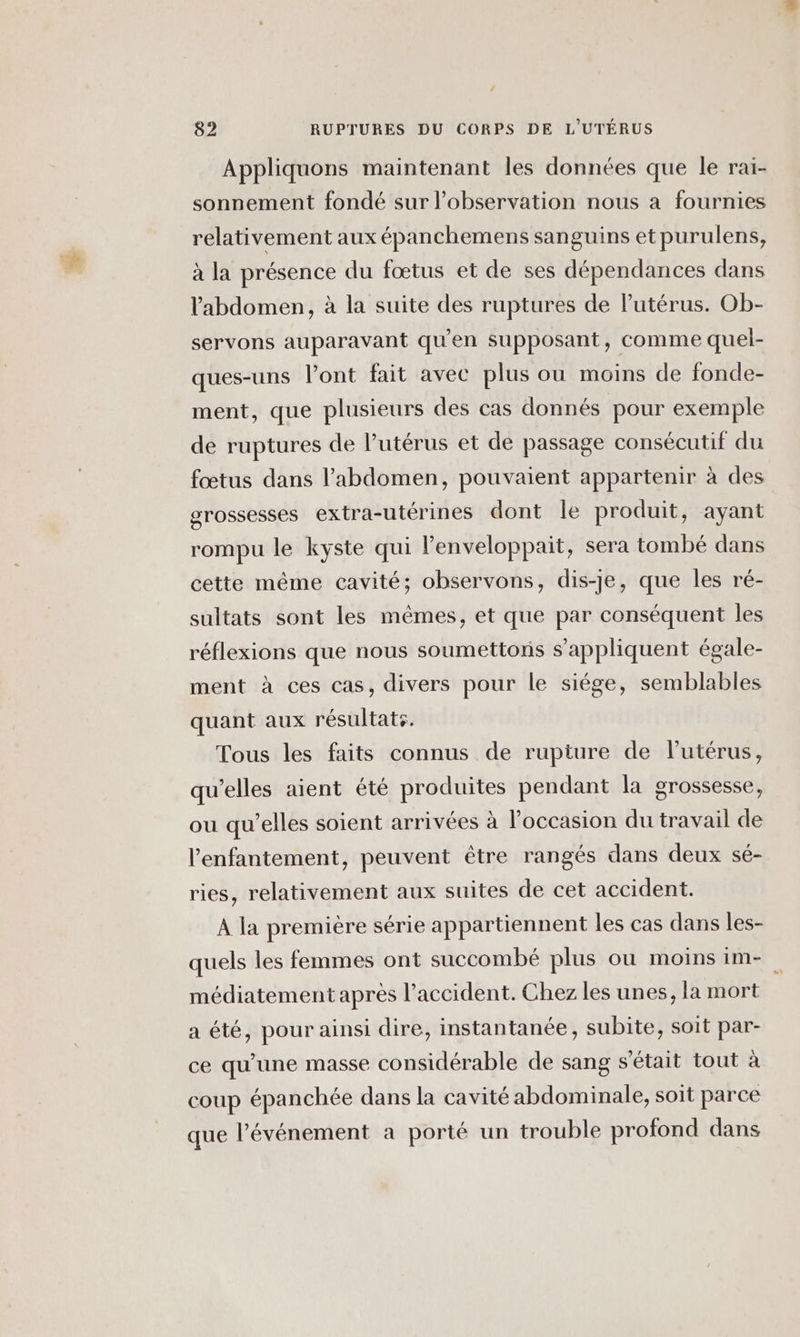 Appliquons maintenant les données que le rai- sonnement fondé sur l'observation nous à fournies relativement aux épanchemens sanguins et purulens, à la présence du fœtus et de ses dépendances dans l'abdomen, à la suite des ruptures de l'utérus. Ob- servons auparavant qu’en supposant, comme quel- ques-uns lont fait avec plus ou moins de fonde- ment, que plusieurs des cas donnés pour exemple de ruptures de l'utérus et de passage consécutif du fœtus dans l'abdomen, pouvaient appartenir à des grossesses extra-utérines dont le produit, ayant rompu le kyste qui lenveloppait, sera tombé dans cette même cavité; observons, dis-je, que les ré- sultats sont les mêmes, et que par conséquent les réflexions que nous soumettons s'appliquent égale- ment à ces cas, divers pour le siége, semblables quant aux résultats. Tous les faits connus de rupture de lutérus, qu’elles aient été produites pendant la grossesse, ou qu’elles soient arrivées à l’occasion du travail de l’enfantement, peuvent être rangés dans deux sé- ries, relativement aux suites de cet accident. À la première série appartiennent les cas dans les- quels les femmes ont succombé plus ou moins im- médiatement après l'accident. Chez les unes, la mort a été, pour ainsi dire, instantanée, subite, soit par- ce qu'une masse considérable de sang s'était tout à coup épanchée dans la cavité abdominale, soit parce que l'événement a porté un trouble profond dans