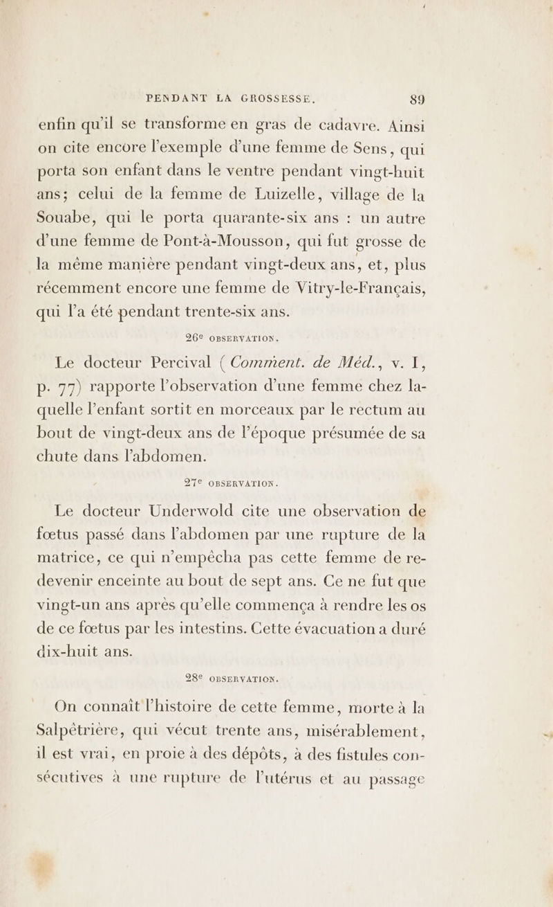 enfin qu'il se transforme en gras de cadavre. Ainsi on cite encore l'exemple d’une femme de Sens, qui porta son enfant dans le ventre pendant vingt-huit ans; celui de la femme de Luizelle, village de la Souabe, qui le porta quarante-six ans : un autre d’une femme de Pont-à-Mousson, qui fut grosse de la même manière pendant vingt-deux ans, et, plus récemment encore une femme de Vitry-le-Français, qui l’a été pendant trente-six ans. 26€ OBSERVATION. Le docteur Percival ( Comment. de Méd., v. 1, p. 77) rapporte l’observation d’une femme chez la- quelle enfant sortit en morceaux par le rectum au bout de vingt-deux ans de l’époque présumée de sa chute dans l’abdomen. 97€ OBSERVATION. Le docteur Underwold cite une observation de fœtus passé dans l'abdomen par une rupture de la matrice, ce qui n'empêécha pas cette femme de re- devenir enceinte au bout de sept ans. Ce ne fut que vingt-un ans après qu’elle commença à rendre les os de ce fœtus par les intestins. Cette évacuation a duré dix-huit ans. 28€ OBSERVATION. On connait l’histoire de cette femme, morte à la Salpètriere, qui vécut trente ans, misérablement, il est vrai, en proie à des dépôts, à des fistules con- sécutives à une rupture de l’utérus et au passage