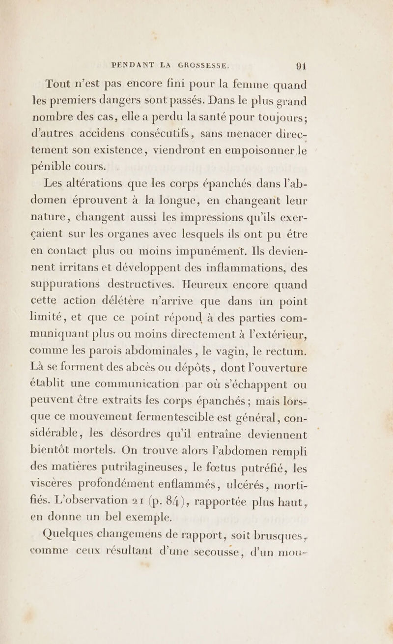 Tout n’est pas encore fini pour la femme quand les premiers dangers sont passés. Dans le plus grand nombre des cas, elle a perdu la santé pour toujours; d’autres accidens consécutifs, sans menacer direc- tement son existence, viendront en empoisonner le pénible cours. Les altérations que les corps épanchés dans lab- domen éprouvent à la longue, en changeant leur nature, changent aussi les impressions qu'ils exer- çaient sur les organes avec lesquels ils ont pu être en contact plus où moins impunément. Ils devien- nent irritans et développent des inflammations, des suppurations destructives. Heureux encore quand cette action délétère n'arrive que dans un point limité, et que ce point répond à des parties com- muniquant plus ou moins directement à l’extérieur, comme les parois abdominales , le vagin, le rectum. Là se forment des abcès ou dépôts, dont l'ouverture établit une communication par où s'échappent ou peuvent être extraits les corps épanchés ; mais lors- que ce mouvement fermentescible est général, con- sidérable, les désordres qu’il entraine deviennent bientôt mortels. On trouve alors l'abdomen rempli des matières putrilagineuses, le fœtus putréfié, les viscères profondément enflammés, ulcérés, morti- fiés. L'observation 21 (p. 84), rapportée plus haut, en donne un bel exemple. Quelques changemens de rapport, soit brusques, comme ceux résultant d’une secousse, d’un mou-