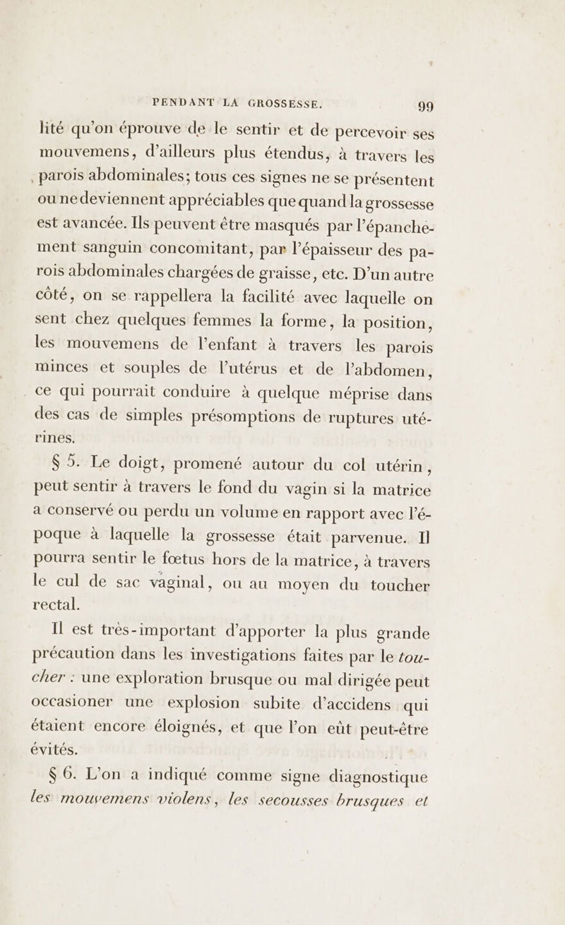 lité qu'on éprouve de le sentir et de percevoir ses mouvemens, d’ailleurs plus étendus, à travers les parois abdominales; tous ces signes ne se présentent ou nedeviennent appréciables que quand la grossesse est avancée. [ls peuvent être masqués par l’épanche- ment sanguin concomitant, par l’épaisseur des pa- rois abdominales chargées de graisse, etc. D’un autre coté, on se rappellera la facilité avec laqueile on sent chez quelques femmes la forme, la position, les mouvemens de l’enfant à travers les parois minces et souples de l'utérus et de l'abdomen, ce qui pourrait conduire à quelque méprise dans des cas de simples présomptions de ruptures uté- rines. $ 5. Le doigt, promené autour du col utérin , peut sentir à travers le fond du vagin si la matrice a conservé ou perdu un volume en rapport avec l’é- poque à laquelle la grossesse était parvenue. Il pourra sentir le fœtus hors de la matrice, à travers le cul de sac vaginal, ou au moyen du toucher rectal. Il est très-important d'apporter la plus grande précaution dans les investigations faites par le tou- cher : une exploration brusque ou mal dirigée peut occasioner une explosion subite d’accidens qui étaient encore éloignés, et que l’on eût peut-être évités. | $ 6. L'on a indiqué comme signe diagnostique les mouvemens violens, les secousses brusques et