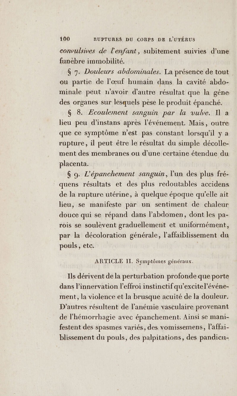 convulsives de l'enfant, subitement suivies d’une funébre immobilité. $ 7. Douleurs abdominales. La présence de tout ou partie de l’œuf humain dans la cavité abdo- minale peut n'avoir d'autre résultat que la gêne des organes sur lesquels pèse le produit épanché. $ 8 Ecoulement sanguin par la vuke. 1 a lieu peu d’instans après l'événement. Mais, outre que ce symptôme n’est pas constant lorsqu'il y a rupture, il peut être le résultat du simple décolle- ment des membranes ou d’une certaine étendue du placenta. | $ 9. L’épanchement sanguin, Vun des plus fré- quens résultats et des plus redoutables accidens de la rupture utérine, à quelque époque qu’elle ait lieu, se manifeste par un sentiment de chaleur douce qui se répand dans l'abdomen, dont les pa- rois se soulèvent graduellement et uniformément, par la décoloration générale, l’affaiblissement du pouls, etc. | ARTICLE II. Symptômes généraux. Ils dérivent de la perturbation profonde que porte dans l’innervation l’effroi instinctif qu’excitel’événe- ment, la violence et la brusque acuité de la douleur. D’autres résultent de l’anémie vasculaire provenant de l’hémorrhagie avec épanchement. Ainsi se mani- festent des spasmes variés, des vomissemens, l’affai- blissement du pouls, des palpitations, des pandicu-