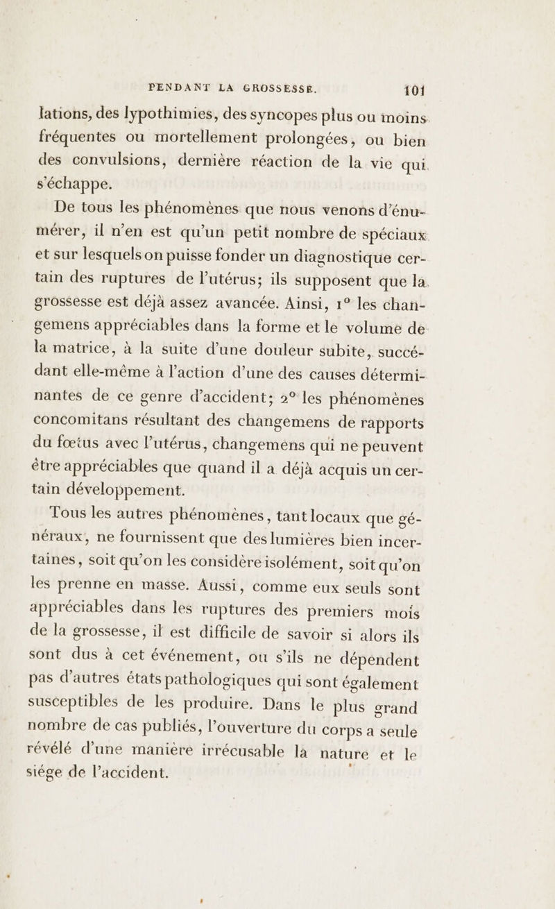 lations, des lypothimies, des syncopes plus où moins. fréquentes ou mortellement prolongées, ou bien des convulsions, dernière réaction de la vie qui. s'échappe. De tous les phénomènes que nous venons d’énu- mérer, il n’en est qu’un petit nombre de spéciaux et sur lesquels on puisse fonder un diagnostique cer- tain des ruptures de l'utérus; ils supposent que la. grossesse est déjà assez avancée. Ainsi, 1° les chan- gemens appréciables dans la forme et le volume de la matrice, à la suite d’une douleur subite, succé- dant elle-même à l’action d’une des causes détermi- nantes de ce genre d'accident; 2° les phénomènes concomitans résultant des changemens de rapports du fœtus avec l’utérus, changemens qui ne peuvent être appréciables que quand il a déjà acquis un cer- tain développement. Tous les autres phénomènes, tant locaux que gé- néraux, ne fournissent que des lumières bien incer- taines, soit qu’on les considère isolément, soit qu’on les prenne en masse. Aussi, comme eux seuls sont appréciables dans les ruptures des premiers mois de la grossesse, il est difficile de savoir si alors ils sont dus à cet événement, ou s'ils ne dépendent pas d’autres états pathologiques qui sont également susceptibles de les produire. Dans le plus grand nombre de cas publiés, l'ouverture du Corps a seule révélé d’une manière irrécusable là nature et le siége de l'accident.