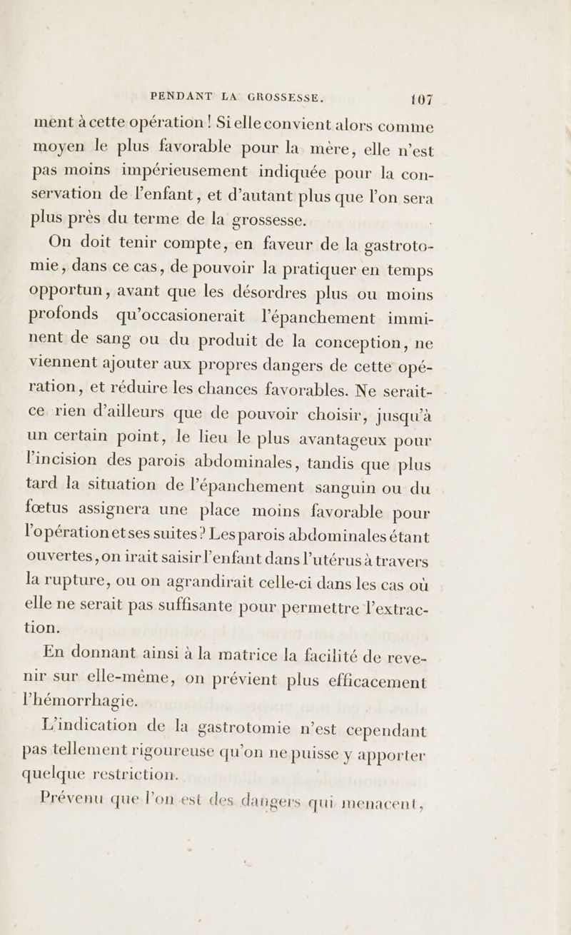 ment à cette opération | Sielleconvient alors comme moyen le plus favorable pour la mère, elle n’est pas moins impérieusement indiquée pour la con- servation de l’enfant, et d’autant plus que l’on sera plus près du terme de la grossesse. On doit tenir compte, en faveur de la gastroto- mie, dans ce cas, de pouvoir la pratiquer en temps opportun, avant que les désordres plus ou moins profonds qu’occasionerait l'épanchement immi- nent de sang ou du produit de la conception, ne viennent ajouter aux propres dangers de cette opé- ration, et réduire les chances favorables. Ne serait- ce rien d’ailleurs que de pouvoir choisir, jusqu’à un certain point, le lieu le plus avantageux pour l’incision des parois abdominales, tandis que plus tard la situation de l’épanchement sanguin ou du fœtus assignera une place moins favorable pour l'opération etses suites? Les parois abdominales étant ouvertes, on irait saisir l'enfant dans l'utérus à travers la rupture, ou on agrandirait celle-ci dans les cas où elle ne serait pas suffisante pour permettre l’extrac- tion. En donnant ainsi à la matrice la facilité de reve- nir sur elle-même, on prévient plus efficacement l’hémorrhagie. L'indication de la gastrotomie n’est cependant pas tellement rigoureuse qu'on ne puisse y apporter quelque restriction. Prévenu que l’on est des dangers qui menacent,