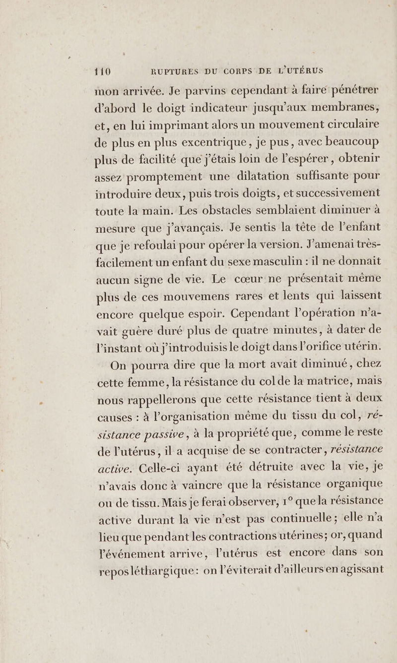 mon arrivée. Je parvins cependant à faire pénétrer d’abord le doigt indicateur jusqu'aux membranes, et, en lui imprimant alors un mouvement circulaire de plus en plus excentrique, je pus, avec beaucoup _ plus de facilité que j'étais loin de l’espérer, obtenir assez promptement une dilatation suffisante pour introduire deux, puis trois doigts, et successivement toute la main. Les obstacles semblaient diminuer à mesure que j'avançais. Je sentis la tête de l'enfant que je refoulai pour opérer la version. J'amenaï très- facilement un enfant du sexe masculin : il ne donnait aucun signe de vie. Le cœur ne présentait même plus de ces mouvemens rares et lents qui laissent encore quelque espoir. Cependant l’opération n’a- vait guère duré plus de quatre minutes, à dater de l'instant où j'introduisis le doigt dans l'orifice utérin. On pourra dire que la mort avait diminué, chez cette femme, la résistance du colde la matrice, mais nous rappellerons que cette résistance tient à deux causes : à l’organisation même du tissu du col, ré- sistance passive, à la propriété que, comme le reste de l'utérus, il a acquise de se contracter, résistance active. Celle-ci ayant été détruite avec la vie, je n'avais donc à vaincre que la résistance organique ou de tissu. Mais je ferai observer, 1° que la résistance active durant la vie n’est pas continuelle ; elle n’a lieu que pendant les contractions utérines; or, quand l'événement arrive, l'utérus est encore dans son reposléthargique: on l'éviterait d’ailleurs en agissant