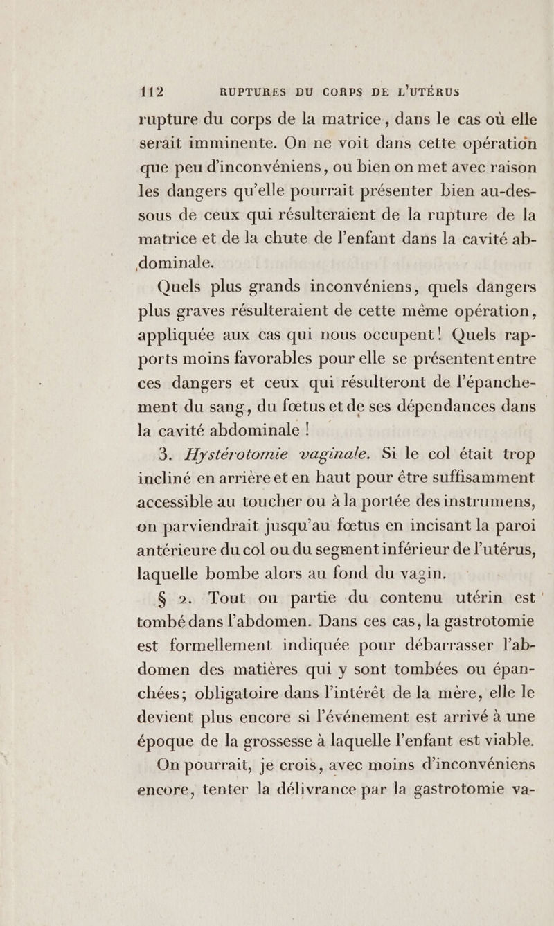 rupture du corps de la matrice, dans le cas où elle serait imminente. On ne voit dans cette opération que peu d’'inconvéniens, ou bien on met avec raison les dangers qu'elle pourrait présenter bien au-des- sous de ceux qui résulteraient de la rupture de la matrice et de la chute de l'enfant dans la cavité ab- dominale. Quels plus grands inconvéniens, quels dangers plus graves résulteraient de cette même opération, appliquée aux cas qui nous occupent! Quels rap- ports moins favorables pour elle se présentententre ces dangers et ceux qui résulteront de l’épanche- ment du sang, du fœtus et de ses dépendances dans la cavité abdominale ! 3. Hystérotomie vaginale. Si le col était trop incliné en arrièreet en haut pour être suffisamment accessible au toucher ou à la portée des instrumens, on parviendrait jusqu’au fœtus en incisant la paroi antérieure du col ou du segment inférieur de l'utérus, laquelle bombe alors au fond du vagin. $ &gt;. Tout ou partie du contenu utérin est’ tombé dans l'abdomen. Dans ces cas, la gastrotomie est formellement indiquée pour débarrasser lab- domen des matières qui y sont tombées ou épan- chées; obligatoire dans l’intérêt de la mère, elle le devient plus encore si l'événement est arrivé à une époque de la grossesse à laquelle l'enfant est viable. On pourrait, je crois, avec moins d'inconvéniens encore, tenter la délivrance par la gastrotomie va-