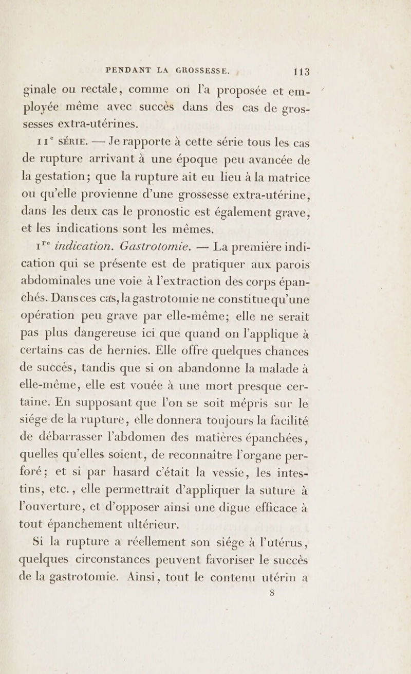 ginale ou rectale, comme on l'a proposée et em- ployée même avec succès dans des cas de gros- sesses extra-utérines. 11° SÉRIE. — Je rapporte à cette série tous les cas de rupture arrivant à une époque peu avancée de la gestation; que la rupture ait eu lieu à la matrice ou qu'elle provienne d’une grossesse extra-utérine, dans les deux cas le pronostic est également grave, et les indications sont les mêmes. 1°° indication. Gastrotomie. — La première indi- cation qui se présente est de pratiquer aux parois abdominales une voie à l'extraction des corps épan- chés. Dans ces cas, la gastrotomie ne constituequ’une opération peu grave par elle-même; elle ne serait pas plus dangereuse ici que quand on lapplique à certains cas de hernies. Elle offre quelques chances de succès, tandis que si on abandonne la malade à elle-même, elle est vouée à une mort presque cer- taine. En supposant que l’on se soit mépris sur le siége de la rupture, elle donnera toujours la facilité de débarrasser l'abdomen des matières épanchées, quelles qu’elles soient, de reconnaitre l'organe per- foré; et si par hasard c'était la vessie, les intes- üns, etc., elle permettrait d'appliquer la suture à l'ouverture, et d’opposer ainsi une digue efficace à tout épanchement ultérieur. Si la rupture a réellement son siége à l'utérus, quelques circonstances peuvent favoriser le succès de la gastrotomie. Ainsi, tout le contenu utérin à 8