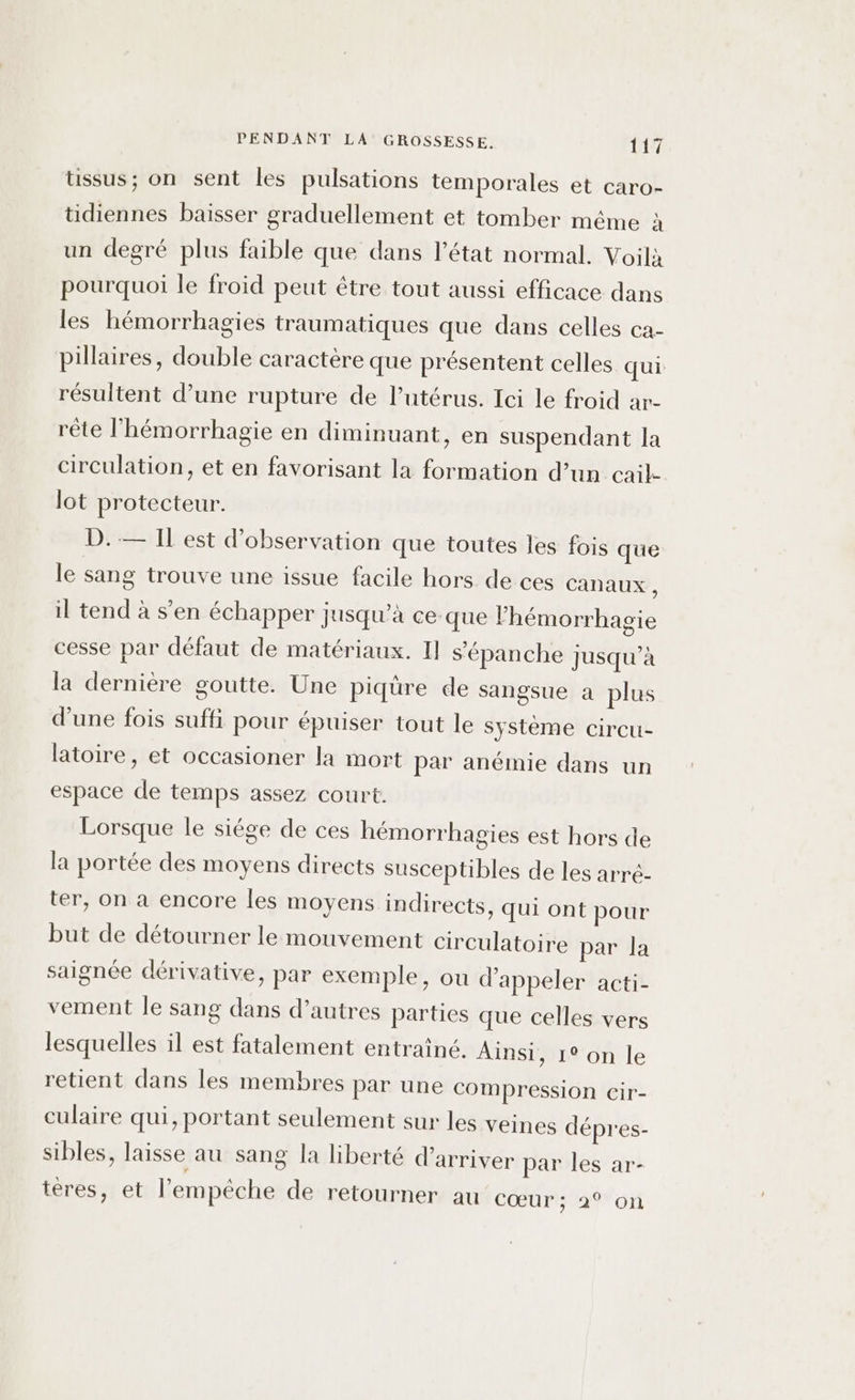 üssus; on sent les pulsations temporales et caro- tidiennes baisser graduellement et tomber même à un degré plus faible que dans l’état normal. Voilà pourquoi le froid peut étre tout aussi efficace dans les hémorrhagies traumatiques que dans celles ca- pillaires, double caractère que présentent celles qui résultent d’une rupture de lutérus. Ici le froid ar- rête l’hémorrhagie en diminuant, en suspendant la circulation, et en favorisant la formation d’un cail- lot protecteur. D.— Il est d'observation que toutes les fois que le sang trouve une issue facile hors de ces Canaux , il tend à s'en échapper jusqu’à ce que lhémorrhagie cesse par défaut de matériaux. Il s'épanche jusqu’à la dernière goutte. Une piqüre de sangsue a plus d'une fois suffi pour épuiser tout le système circu- latoire, et occasioner la mort par anémie dans un espace de temps assez court. Lorsque le siége de ces hémorrhagies est hors de la portée des moyens directs susceptibles de les arré- ter, on a encore les moyens indirects, qui ont pour but de détourner le mouvement circulatoire par la saignée dérivative, par exemple, ou d'appeler acti- vement le sang dans d’autres parties que celles vers lesquelles il est fatalement entraîné. Ainsi, 1° on le retient dans les membres par une compression cir- culaire qui, portant seulement sur les veines dépres- sibles, laisse au sang la liberté d'arriver par les ar- tères, et l'empêche de retourner au cŒUr;029 où