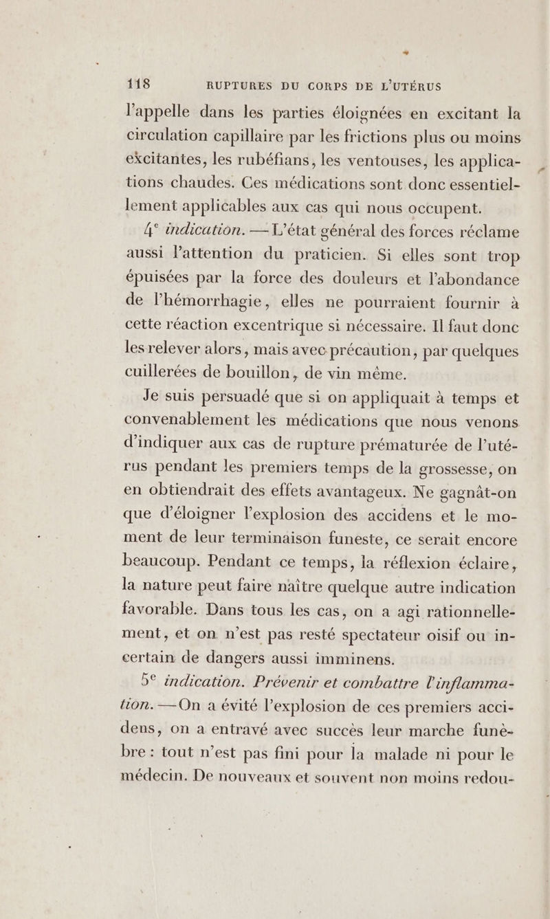 l'appelle dans les parties éloignées en excitant la circulation capillaire par les frictions plus ou moins excitantes, les rubéfians, les ventouses, les applica- tions chaudes. Ces médications sont donc essentiel- lement applicables aux cas qui nous occupent. 4° indication. — L'état général des forces réclame aussi l'attention du praticien. Si elles sont trop épuisées par la force des douleurs et l'abondance de l’hémorrhagie, elles ne pourraient fournir à cette réaction excentrique si nécessaire. Il faut donc les relever alors, mais avec précaution, par quelques cuillerées de bouillon, de vin méme. Je suis persuadé que si on appliquait à temps et convenablement les médications que nous venons d'indiquer aux cas de rupture prématurée de l’uté- rus pendant les premiers temps de la grossesse, on en obtiendrait des effets avantageux. Ne gagnat-on que d'éloigner l’explosion des accidens et le mo- ment de leur terminaison funeste, ce serait encore beaucoup. Pendant ce temps, la réflexion éclaire, la nature peut faire naître quelque autre indication favorable. Dans tous les cas, on à agi rationnelle- ment, et on n'est pas resté spectateur oisif ou in- certain de dangers aussi imminens. 5° indication. Prévenir et combattre l’inflamma- tion. —On a évité l’explosion de ces premiers acci- dens, on a entravé avec succès leur marche funè- bre : tout n’est pas fini pour la malade ni pour le médecin. De nouveaux et souvent non moins redou-