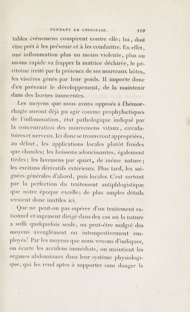 tables événemens conspirent contre elle; lui, doit être prêt à les prévenir et à les combattre. En effet, une inflammation plus ou moins violente, plus ou moins rapide va frapper la matrice déchirée, le pé- ritoine irrité par la présence de ses nouveaux hôtes, les viscères gênés par leur poids. Il importe donc d'en prévenir le développement, de la maintenir dans des bornes innocentes. Les moyens que nous avons opposés à l’hémor- rhagie auront déjà pu agir comme prophylactiques de Pinflammation, état pathologique indiqué par la concentration des mouvemens vitaux, circula- toires et nerveux. Ici doncse trouveront appropriées, au début, les applications locales plutôt froides que chaudes; les boissons adoucissantes, également tiedes ; les lavemens par quart, de même nature; les excitans dérivatifs extérieurs. Plus tard, les sai- gnées générales d’abord, puis locales. C’est surtout par la perfection du traitement antiphlogistique que notre époque excelle; de plus amples détails seraient donc inutiles ici. Que ne peut-on pas espérer d’un traitement ra- tionnel et sagement dirigé dans des cas où la nature a suffi quelquefois seule, ou peut-être malgré des moyens aveuglément ou intempestivement em- ployés! Par les moyens que nous venons d'indiquer, on écarte les accidens immédiats, on maintient les organes abdominaux dans leur système physiologi- que, qui les rend aptes à supporter sans danger la