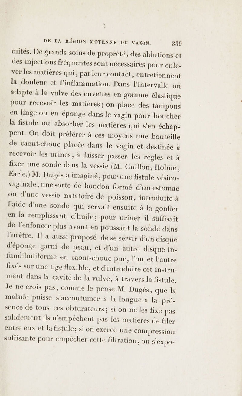 mités. De grands soins de propreté, des ablutions et des injections fréquentes sont nécessaires pour enle- ver les matières qui, par leur contact, entretiennent la douleur et l’inflammation. Dans l'intervalle on adapte à la vulve des cuvettes en gomme élastique Pour recevoir les matières ; on place des tampons en linge ou en éponge dans le vagin pour boucher la fistule ou absorber les matières qui s’en échap- pent. On doit préférer à ces moyens une bouteille de caout-chouc placée dans le vagin et destinée à recevoir les urines, à laisser passer les règles et à fixer une sonde dans la vessie (M. Guillon, Holme , Earle.) M. Dugès a imaginé, pour une fistule vésico- vaginale, une sorte de bondon formé d’un estomac on d'une vessie natatoire de poisson, introduite à l’aide d’une sonde qui servait ensuite à la gonfler en la remplissant d'huile; pour uriner il suffisait de l’enfoncer plus avant en poussant la sonde dans l’'urètre. Il a aussi proposé de se servir d’un disque d'éponge garni de peau, et d’un autre disque in- fundibuliforme en caout-chouc pur, l’un et l’autre fixés sur une tige flexible, et d'introduire cet instru- ment dans la cavité de la vulve, à travers la fistule. Je ne crois pas, comme le pense M. Dugès, que la malade puisse s’accoutumer à la longue à la pré- sénce de tous ces obturateurs ; si on ne les fixe pas solidement ils n'empéchent pas les matières de filer entre eux et la fistule; si on exerce une compression suffisante pour empècher cette filtration ; ON S’EXpo-