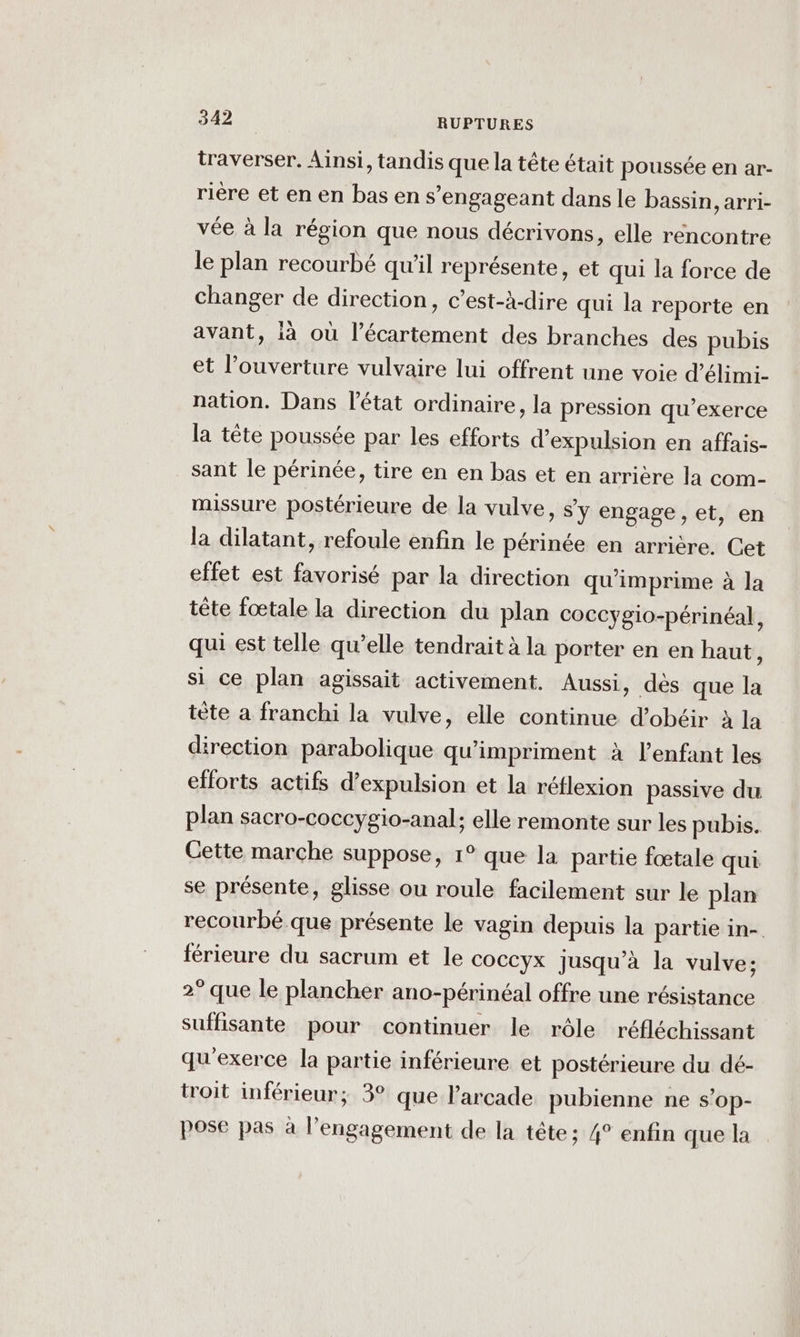 traverser. Ainsi, tandis que la tête était poussée en ar- rière et en en bas en s’engageant dans le bassin, arri- vée à la région que nous décrivons, elle rencontre le plan recourbé qu'il représente, et qui la force de changer de direction, c’est-à-dire qui la reporte en avant, ià où l’écartement des branches des pubis et l’ouverture vulvaire lui offrent une voie d’élimi- nation. Dans l’état ordinaire, la pression qu’exerce la tête poussée par les efforts d'expulsion en affais- sant le périnée, tire en en bas et en arrière la com- missure postérieure de la vulve, sy engage, et, en la dilatant, refoule enfin le périnée en arrière. Cet effet est favorisé par la direction qu'imprime à la tête fœtale la direction du plan coccygio-périnéal, qui est telle qu’elle tendrait à la porter en en haut, si ce plan agissait activement. Aussi, dès que la tète a franchi la vulve, elle continue d’obéir à la direction parabolique qu'impriment à l’enfant les efforts actifs d’expulsion et la réflexion passive du plan sacro-coccygio-anal; elle remonte sur les pubis. Cette marche suppose, 1° que la partie fœtale qui se présente, glisse ou roule facilement sur le plan recourbé que présente le vagin depuis la partie in- férieure du sacrum et le coccyx jusqu’à la vulve: 2° que le plancher ano-périnéal offre une résistance suffisante pour continuer le rôle réfléchissant qu'exerce la partie inférieure et postérieure du dé- troit inférieur; 3° que l’'arcade pubienne ne s’op- pose pas à l'engagement de la tête ; 4° enfin que la