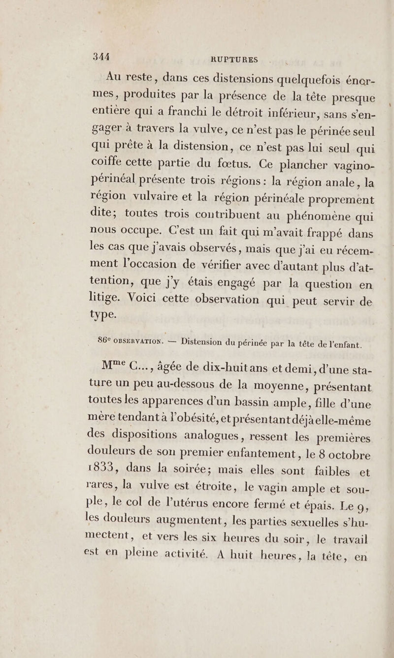 Au reste, dans ces distensions quelquefois éner- mes, produites par la présence de la tête presque entière qui a franchi le détroit inférieur, sans s’en- gager à travers la vulve, ce n’est pas le périnée seul qui prête à la distension, ce n’est pas lui seul qui coiffe cette partie du fœtus. Ce plancher vagino- périnéal présente trois régions : la région anale, la région vulvaire et la région périnéale proprement dite; toutes trois contribuent au phénomène qui nous occupe. C'est un fait qui m'avait frappé dans les cas que j'avais observés, mais que j'ai eu récem- ment l’occasion de vérifier avec d'autant plus d’at- tention, que j'y étais engagé par la question en litige. Voici cette observation qui peut servir de type. 86° OBSeRVATION. — Distension du périnée par la tête de l'enfant. M°° C..., âgée de dix-huit ans et demi, d’une sta- ture un peu au-dessous de la moyenne, présentant toutes les apparences d’un bassin ample, fille d’une mére tendant à l'obésité, et présen tant déjà elle-même des dispositions analogues , ressent les premicres douleurs de son premier enfantement, le 8 octobre 1853, dans la soirée; mais elles sont faibles et rares, la vulve est étroite, le vagin ample et sou- ple, le col de l’utérus encore fermé et épais. Le 9, les douleurs augmentent, les parties sexuelles s’hu- mectent, et vers les six heures du soir, le travail est en pleine activité. A huit heures, la tête, en
