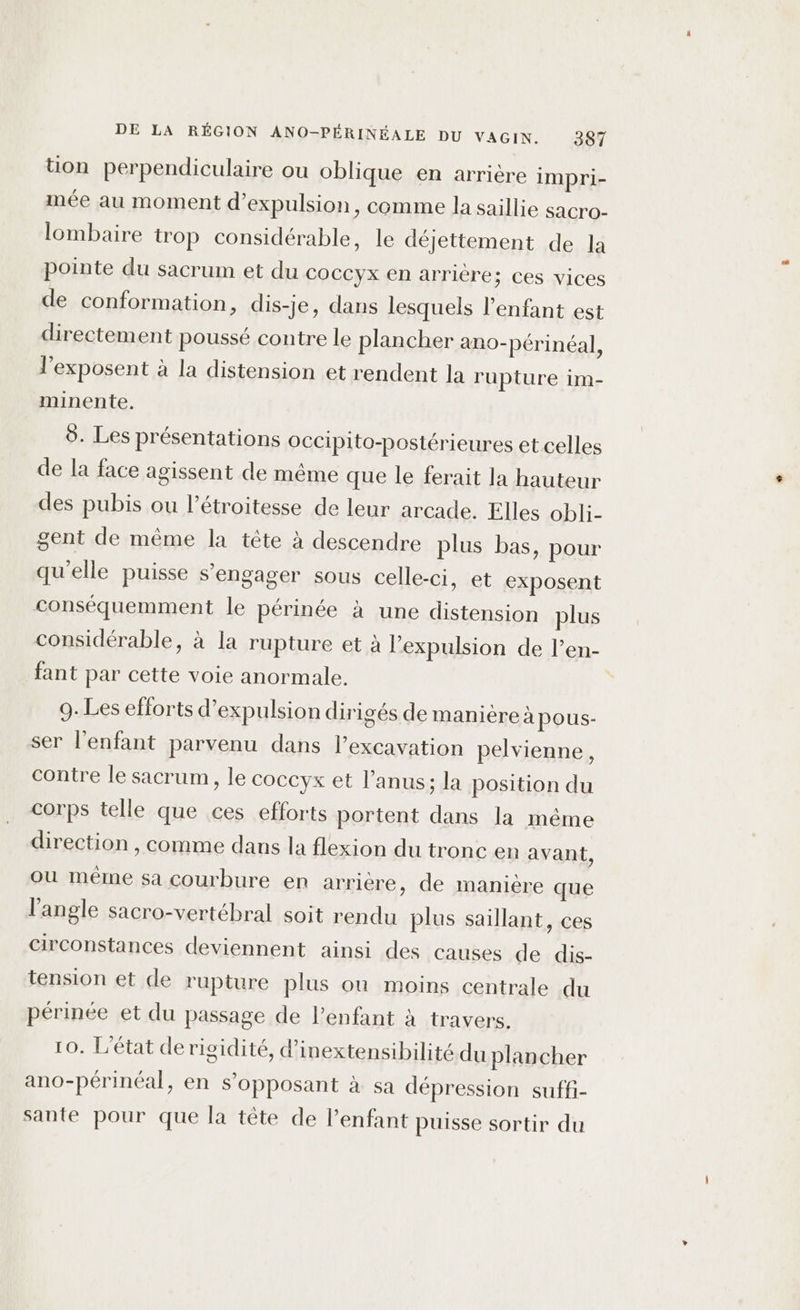 tion perpendiculaire ou oblique en arrière impri- mée au moment d'expulsion, comme la saillie sacro- lombaire trop considérable, le déjettement de la pointe du sacrum et du coccyx en arrière; ces vices de conformation, dis-je, dans lesquels l'enfant est directement poussé contre le plancher ano-périnéal, l’exposent à la distension et rendent la rupture im- minente. 5. Les présentations OcCipito-postérieures et celles de la face agissent de même que le ferait la hauteur des pubis ou l’étroitesse de leur arcade. Elles obli- gent de même la tête à descendre plus bas, pour qu’elle puisse s'engager sous celle-ci, et exposent conséquemment le périnée à une distension plus considérable, à la rupture et à l'expulsion de l’en- fant par cette voie anormale. 9. Les efforts d'expulsion dirigés de manière àapous- ser l'enfant parvenu dans l’excavation pelvienne, contre le sacrum, le coccyx et l’anus; la position du corps telle que ces efforts portent dans la même direction , comme dans la flexion du tronc en avant, ou même sa courbure en arriére, de manière que l'angle sacro-vertébral soit rendu plus saillant, ces circonstances deviennent ainsi des causes de dis- tension et de rupture plus où moins centrale du périnée et du passage de l’enfant à travers. 10. L'état de rigidité, d’inextensibilité du plancher ano-périnéal, en s’opposant à sa dépression suffi- sante pour que la tête de l'enfant puisse sortir du