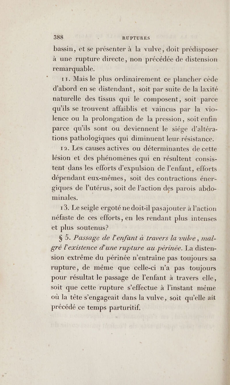 bassin, et se présenter à la vulve, doit prédisposer à une rupture directe, non précédée de distension remarquable, 11. Mais le plus ordinairement ce plancher cède d’abord en se distendant, soit par suite de la laxité naturelle des tissus qui le composent, soit parce qu'ils se trouvent affaiblis et vaincus par la vio- lence ou la prolongation de la pression, soit enfin parce qu'ils sont ou deviennent le siége d’altéra- tions pathologiques qui diminuent leur résistance. 12. Les causes actives où déterminantes de cette lésion et des phénomènes qui en résultent consis- tent dans les efforts d'expulsion de l'enfant, efforts dépendant eux-mêmes, soit des contractions éner- giques de lutérus, soit de l’action des parois abdo- minales. | 19. Le seigle ergoté ne doit-il pasajouter à l’action néfaste de ces efforts, en les rendant plus intenses et plus soutenus? $ 5. Passage de l'enfant à travers la vulve, mal- gré l'existence d’une rupture au .périnée. Ta disten- sion extrême du périnée n’entraine pas toujours sa rupture, de même que celle-ci n’a pas toujours pour résultat le passage de l'enfant à travers elle, soit que cette rupture s'effectue à l'instant même où la tête s’engageait dans la vulve, soit qu'elle ait précédé ce temps parturitif.