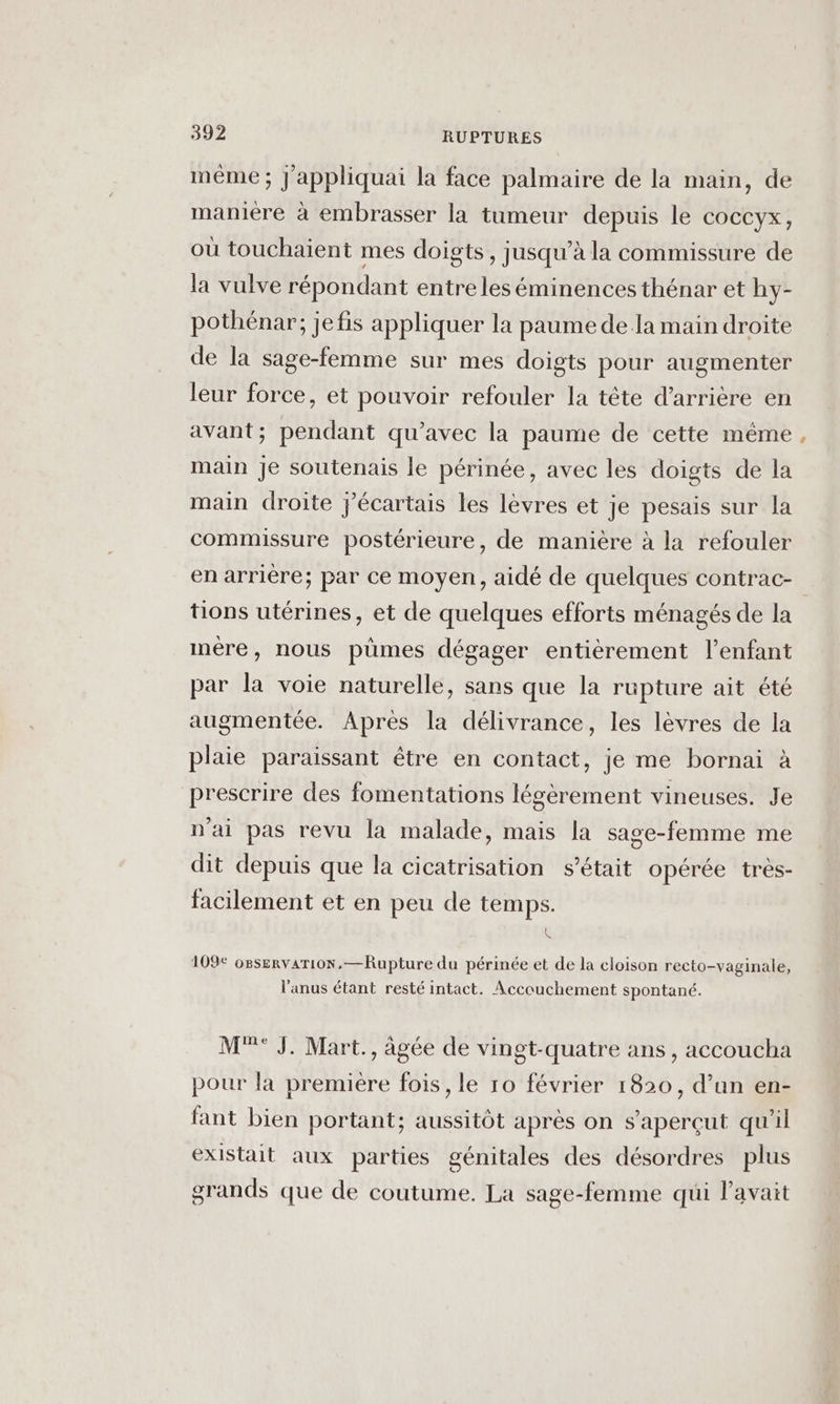 même ; J'appliquai la face palmaire de la main, de manière à embrasser la tumeur depuis le COCCYX , où touchaient mes doigts, jusqu’à la commissure de la vulve répondant entre les éminences thénar et hy- pothénar; jefis appliquer la paume de la main droite de la sage-femme sur mes doigts pour augmenter leur force, et pouvoir refouler la tête d’arrière en avant; pendant qu'avec la paume de cette même main Je soutenais le périnée, avec les doigts de la main droite jécartais les lèvres et je pesais sur la commissure postérieure, de manière à la refouler tions utérines, et de quelques efforts ménagés de la mére, nous pümes dégager entièrement l'enfant par la voie naturelle, sans que la rupture ait été augmentée. Aprés la délivrance, les lèvres de la plaie paraissant être en contact, je me bornai à prescrire des fomentations légèrement vineuses. Je n'ai pas revu la malade, mais la sage-femme me dit depuis que la cicatrisation s'était opérée très- facilement et en peu de temps. &amp; 109€ o8servaTioN, —Rupture du périnée et de la cloison recto-vaginale, l'anus étant resté intact. Accouchement spontané. M°°° J. Mart., âgée de vingt-quatre ans, accoucha pour la première fois, le 10 février 1820, d’un en- fant bien portant; aussitôt après on s’aperçut qu'il existait aux parties génitales des désordres plus grands que de coutume. La sage-femme qui l'avait L