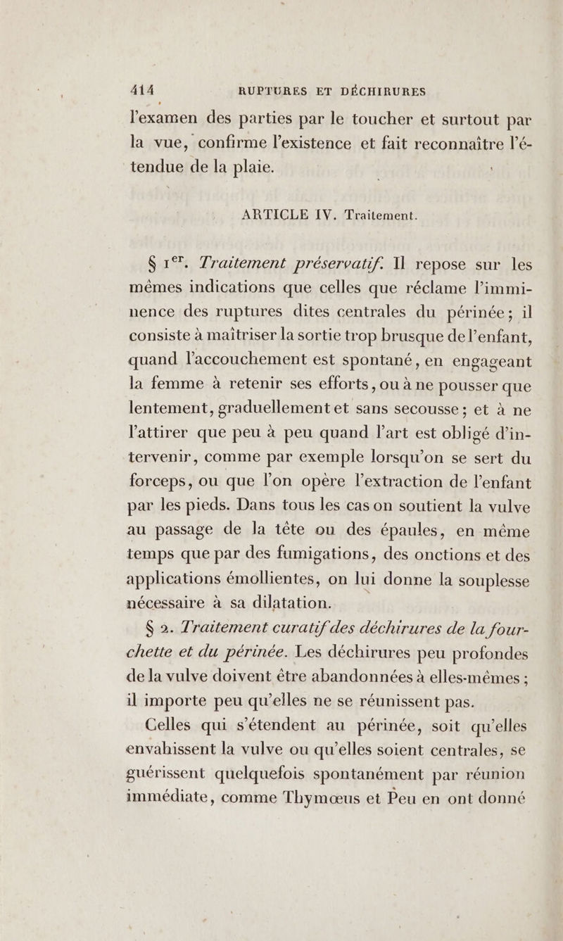 l'examen des parties par le toucher et surtout par la vue, confirme l’existence et fait reconnaitre l’é- tendue de la plaie. ARTICLE IV. Traitement. S 1%. Traitement préservatif. I] repose sur les mêmes indications que celles que réclame l’immi- nence des ruptures dites centrales du périnée; il consiste à maitriser la sortie trop brusque de l’enfant, quand l'accouchement est spontané, en engageant la femme à retenir ses efforts, ou à ne pousser que lentement, graduellement et sans secousse ; et à ne l'attirer que peu à peu quand Part est obligé d’in- tervenir, comme par exemple lorsqu'on se sert du forceps, ou que l’on opère l'extraction de l'enfant par les pieds. Dans tous les cas on soutient la vulve au passage de la tête ou des épaules, en même temps que par des fumigations, des onctions et des applications émollientes, on lui donne la souplesse nécessaire à sa dilatation. $ 2. Traitement curatif des déchirures de la four- chette et du périnée. Les déchirures peu profondes de la vulve doivent être abandonnées à elles-mêmes ; il importe peu qu’elles ne se réunissent pas. Celles qui s'étendent au périnée, soit qu’elles envahissent la vulve ou qu’elles soient centrales, se guérissent quelquefois spontanément par réunion immédiate, comme Thymœus et Peu en ont donné