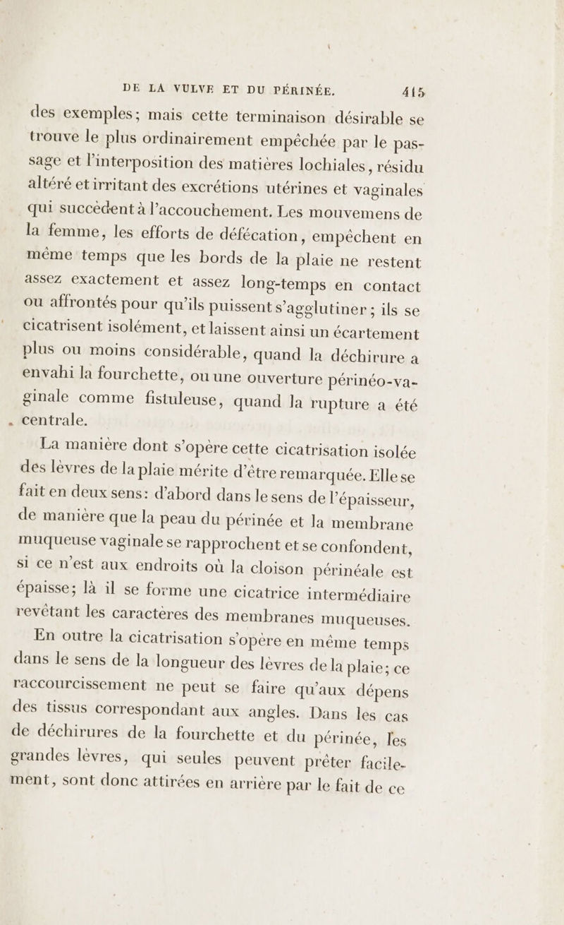 des exemples; mais cette terminaison désirable se trouve le plus ordinairement empéchée par le pas- sage et l’interposition des maticres lochiales , résidu altéré etirritant des excrétions utérines et vaginales qui succèdent à l'accouchement. Les mouvemens de la femme, les efforts de défécation, empêchent en méme temps que les bords de la plaie ne restent assez exactement et assez long-temps en contact ou affrontés pour qu’ils puissent s’agglutiner ; ils se cicatrisent isolément, et laissent ainsi un écartement plus ou moins considérable, quand la déchirure à envahi la fourchette, ou une ouverture périnéo-va- ginale comme fistuleuse, quand la rupture a été centrale. La maniere dont s'opère cette cicatrisation isolée des lèvres de la plaie mérite d’être remarquée. Elle se fait en deux sens: d’abord dans le sens de l'épaisseur, de manière que la peau du périnée et la membrane muqueuse vaginale se rapprochent et se confondent, si ce nest aux endroits où la cloison périnéale est épaisse; là il se forme une cicatrice intermédiaire revêtant les caractères des membranes muqueuses. En outre la cicatrisation s'opère en même temps dans le sens de la longueur des lèvres de la plaie; ce raccourcissement ne peut se faire qu'aux dépens des tissus correspondant aux angles. Dans les cas de déchirures de la fourchette et du périnée, les grandes levres, qui seules peuvent prêter facile. ment, sont donc attirées en arrière par le fait de ce