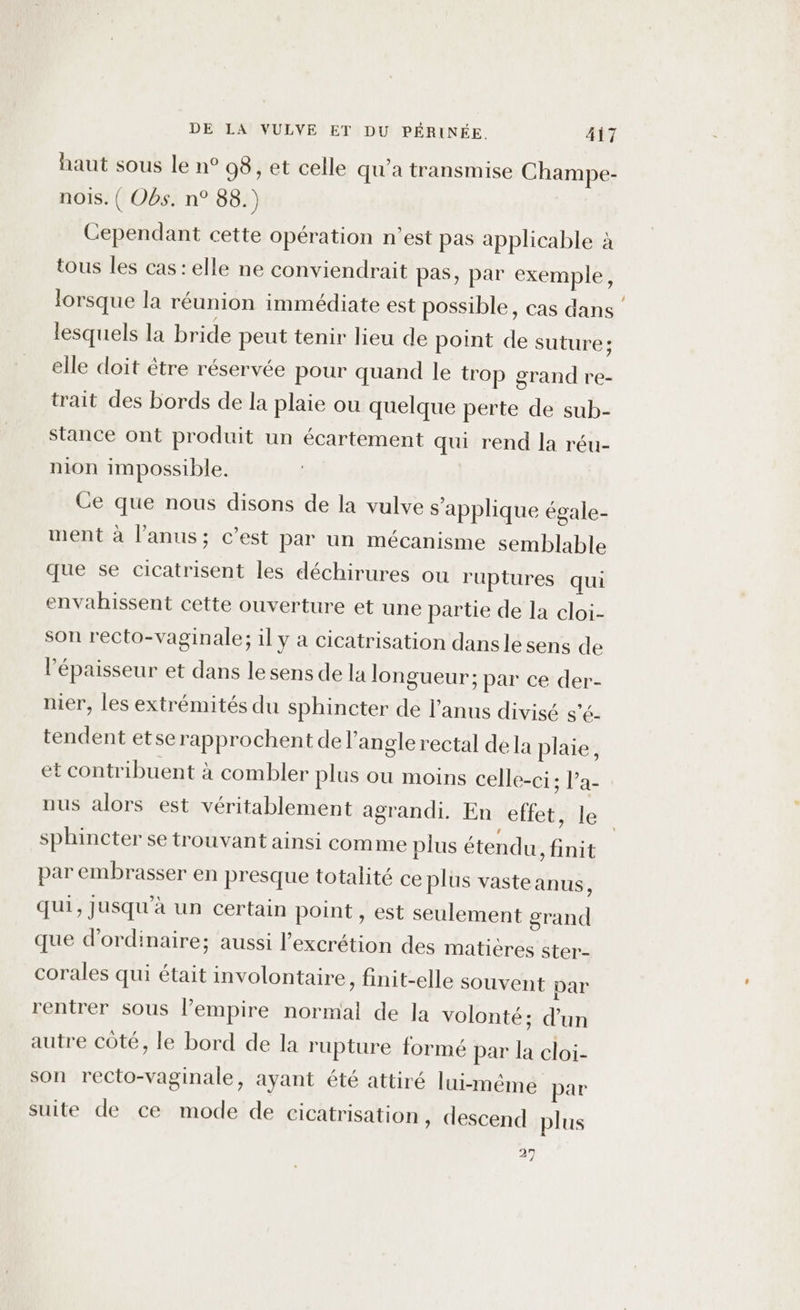 haut sous le n° 98, et celle qu'a transmise Champe- nois. ( Obs. n° 88.) Cependant cette opération n’est pas applicable à tous les cas: elle ne conviendrait pas, par exemple, lorsque la réunion immédiate est possible, cas dans lesquels la bride peut tenir lieu de point de suture; elle doit être réservée pour quand le trop grand re- trait des bords de la plaie ou quelque perte de sub- stance ont produit un écartement qui rend la réu- nion impossible. Ce que nous disons de la vulve s'applique égale- ment à l'anus; c’est par un mécanisme semblable que se cicatrisent les déchirures ou ruptures qui envahissent cette ouverture et une partie de la cloi- son recto-vaginale; il y a cicatrisation dansle sens de l'épaisseur et dans le sens de la longueur; par ce der- nier, les extrémités du sphincter de l'anus divisé s’é tendent etse rapprochent de l'angle rectal dela plaie, et contribuent à combler plus où moins celle-ci; Pa- nus alors est véritablement agrandi. En effet, le sphincter se trouvant ainsi comme plus étendu, finit par embrasser en presque totalité ce plus vasteanus, qui, Jusqu'à un certain point , est seulement grand que d'ordinaire; aussi l’excrétion des matières ster- corales qui était involontaire, finit-elle souvent par rentrer sous lempire normal de la volonté; d'un autre côté, le bord de la rupture formé par la cloi- son recto-vaginale, ayant été attiré lui-méme par suite de ce mode de cicatrisation, descend plus 27