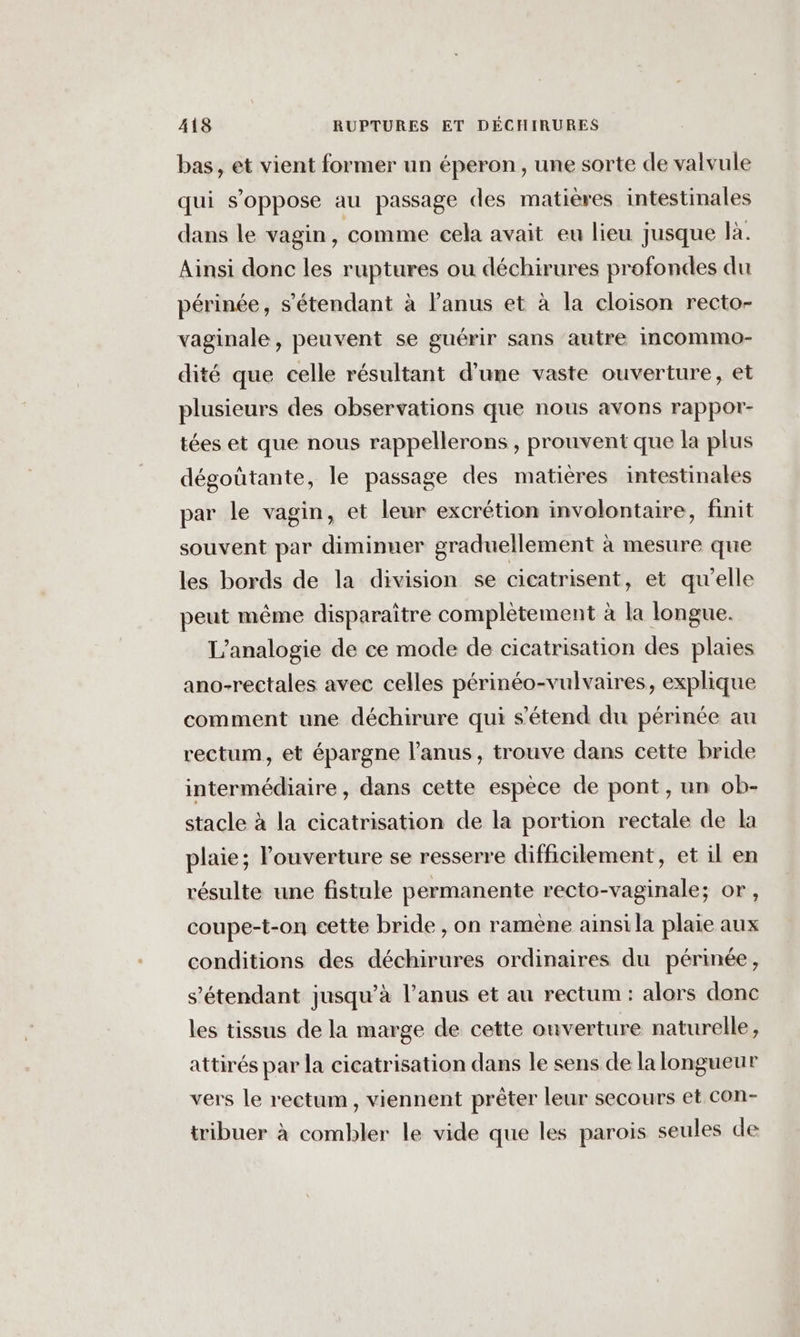 bas, et vient former un éperon, une sorte de valvule qui s'oppose au passage des matières intestinales dans le vagin, comme cela avait eu lieu jusque là. Ainsi donc les ruptures ou déchirures profondes du périnée, s'étendant à l'anus et à la cloison recto- vaginale, peuvent se guérir sans autre incommo- dité que celle résultant d’une vaste ouverture, et plusieurs des observations que nous avons rappor- tées et que nous rappellerons , prouvent que la plus dégoûtante, le passage des matières intestinales par le vagin, et leur excrétion involontaire, finit souvent par diminuer graduellement à mesure que les bords de la division se cicatrisent, et qu'elle peut même disparaître complétement à la longue. L’analogie de ce mode de cicatrisation des plaies ano-rectales avec celles périnéo-vulvaires, explique comment une déchirure qui s'étend du périnée au rectum, et épargne l'anus, trouve dans cette bride intermédiaire, dans cette espèce de pont, un ob- stacle à la cicatrisation de la portion rectale de la plaie; louverture se resserre difficilement, et il en résulte une fistule permanente recto-vaginale; or, coupe-t-on cette bride , on ramène ainsi la plaie aux conditions des déchirures ordinaires du périnée, s'étendant jusqu’à l'anus et au rectum : alors donc les tissus de la marge de cette ouverture naturelle, attirés par la cicatrisation dans le sens de la longueur vers le rectum, viennent prêter leur secours et con- tribuer à combler le vide que les parois seules de