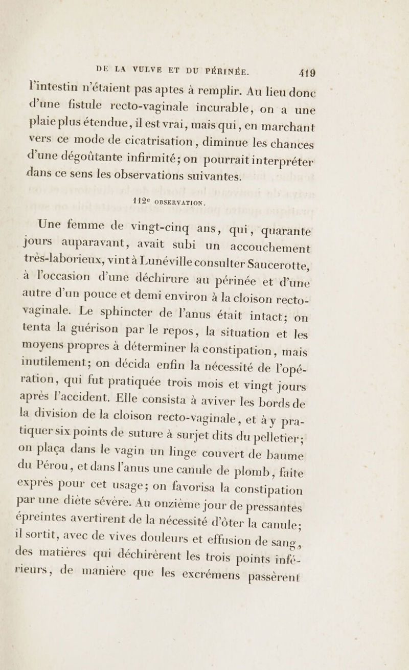 l'intestin n'étaient pas aptes à remplir. Au lieu donc d’une fistule recto-vaginale incurable, on a une plaie plus étendue, il est vrai, mais qui, en marchant vers ce mode de cicatrisation, diminue les chances d’une dégoûtante infirmité; on pourrait interpréter dans ce sens les observations suivantes. 112€ OBSERVATION. Une femme de vingt-cinq ans, qui, quarante Jours auparavant, avait subi un accouchement tres-laborieux, vint à Lunéville consulter Saucerotte, à l’occasion d’une déchirure au périnée et d’une autre d’un pouce et demi environ à la cloison recto- vaginale. Le sphincter de anus était intact; on tenta la guérison par le repos, la situation et les moyens propres à déterminer la Constipation, mais inutilement; on décida enfin la nécessité de l’opé- ration, qui fut pratiquée trois mois et vingt jours apres l’accident. Elle consista à aviver les bords de la division de la cloison recto-vaginale, et à y pra- tiquer six points de suture à surjet dits du pelletier : on plaça dans le vagin un linge couvert de baume du Pérou, et dans l'anus une canule de plomb, faite exprès pour cet usage; on favorisa la constipation par une diète sévère. Au onzième jour de pressantées épreintes avertirent de la nécessité d'ôter la canule; il sortit, avec de vives douleurs et effusion de Sang , des matières qui déchirérent les trois points infc- rieurs, de manière que les excrémens passèrent