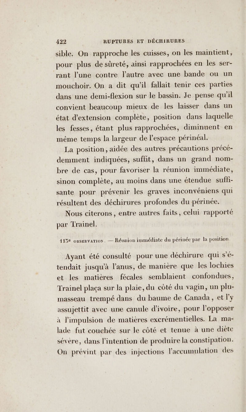 sible. On rapproche les cuisses, on les maintient, pour plus de sûreté, ainsi rapprochées en les ser- ‘rant l’une contre l’autre avec une bande ou un mouchoir. On a dit qu’il fallait tenir ces parties dans une demi-flexion sur le bassin. Je pense qu'il convient beaucoup mieux de les laisser dans un état d'extension complète, position dans laquelle les fesses, étant plus rapprochées, diminuent en même temps la largeur de l'espace périnéal. La position, aidée des autres précautions précé- demment indiquées, suffit, dans un grand nom- bre de cas, pour favoriser la réunion immédiate, sinon complète, au moins dans une étendue suffi- sante pour prévenir les graves inconvéniens qui résultent des déchirures profondes du périnée. Nous citerons, entre autres faits, celui rapporté par Trainel. 415 ossenvarion. — Réunion immédiate du périnée par la position. Ayant été consulté pour une déchirure qui s’é- tendait jusqu’à l'anus, de manière que les lochies et les matières fécales semblaient confondues, Trainel placa sur la plaie, du côté du vagin, un plu- masseau trempé dans du baume de Canada, et l'y assujettit avec une canule d'ivoire, pour l'opposer à l'impulsion de matières excrémentielles. La ma- lade fut couchée sur le côté et tenue à une diète sévère, dans l'intention de produire la constipation. On prévint par des injections l'accumulation des