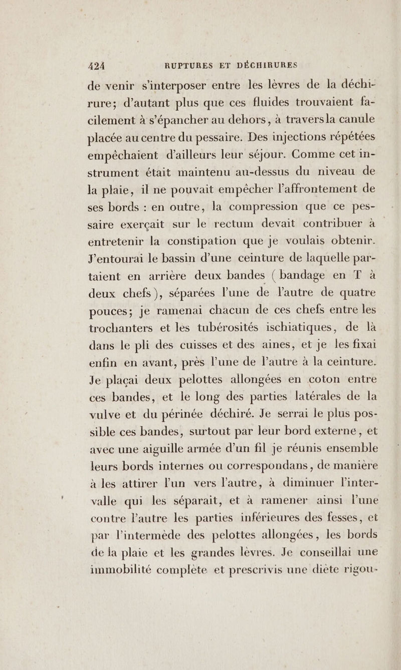 de venir s'interposer entre les lèvres de la déchi- rure; d'autant plus que ces fluides trouvaient fa- cilement à s’'épancher au dehors, à travers la canule placée au centre du pessaire. Des injections répétées empêchaient d’ailleurs leur séjour. Comme cet in- strument était maintenu au-dessus du niveau de la plaie, il ne pouvait empêcher l'affrontement de ses bords : en outre, la compression que ce pes- saire exerçait sur le rectum devait contribuer à entretenir la constipation que je voulais obtenir. J’entourai le bassin d’une ceinture de laquelle par- taient en arrière deux bandes ( bandage en T à deux chefs), séparées lune de Pautre de quatre pouces; je ramenai chacun de ces chefs entre les trochanters et les tubérosités ischiatiques, de là dans le pli des cuisses et des aines, et Je les fixai enfin en avant, près l’une de Pautre à la ceinture. Je plaçai deux pelottes allongées en coton entre ces bandes, et le long des parties latérales de la vulve et du périnée déchiré. Je serrai le plus pos- sible ces bandes, surtout par leur bord externe, et avec une aiguille armée d’un fil je réunis ensemble leurs bords internes ou correspondans, de manière à les attirer lun vers l’autre, à diminuer linter- valle qui les séparait, et à ramener ainsi lune contre Pautre les parties inférieures des fesses, et par l’intermède des pelottes allongées, les bords de la plaie et les grandes lèvres. Je conseillai une immobilité complète et prescrivis une diète rigou-