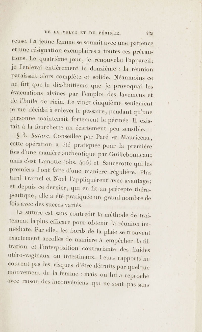 reuse. La jeune femme se soumit avec une patience et une résignation exemplaires à toutes ces précau- tions. Le quatrième jour, je renouvelai l'appareil; je l’enlevai entièrement le douzième : la réunion paraissait alors complète et solide. Néanmoins ce ne fut que le dix-huitième que je provoquai les évacuations alvines par lemploi des lavemens et de l'huile de ricin. Le vingt-Cinquième seulement je me décidai à enlever le pessaire, pendant qu’une personne maintenait fortement le périnée. Il exis- tait à la fourchette un écartement peu sensible. $ 5. Suture. Conseillée par Paré et Mauriceau, cette opération a été pratiquée pour la premiere fois d’une manière authentique par Guillebonneau ; mais c'est Lamotte (obs. 405) et Saucerotte qui les premiers l'ont faite d'une manière régulière. Plus tard Trainel et Noël l’appliquèrent avec avantage ; et depuis ce dernier, qui en fit un précepte théra- peutique, elle a été pratiquée un grand nombre de fois avec des succès variés. La suture est sans contredit la méthode de trai- tement la plus efficace pour obtenir la réunion im- médiate. Par elle, les bords de la plaie se trouvent exactement accollés de manière à empêcher la fil- tration et linterposition contrariante des fluides utéro-vaginaux où intestinaux. Leurs rapports ne courent pas les risques d’être détruits par quelque mouvement de la femme : mais on lui a reproché avec raison des inconvéniens qui ne sont pas sans