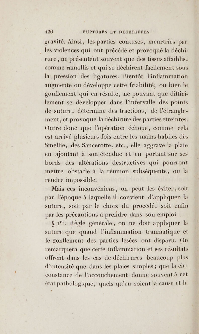 gravité. Ainsi, les parties contuses, meurtries pa les violences qui ont précédé'et provoqué la déchi- rure, ne présentent souvent que des tissus affaiblis, comme ramollis et qui se déchirent facilement sous la pression des ligatures. Bientôt linflammation augmente ou développe cette friabilité; ou bien le gonflement qui en résulte, ne pouvant que diffici- lement se développer dans l'intervalle des points de suture, détermine des tractions, de létrangle- ment, et provoque la déchirure des parties étreintes. Outre donc que lopération échoue, comme cela est arrivé plusieurs fois entre les mains habiles des Smellie, des Saucerotte, etc., elle aggrave la plaie en ajoutant à son étendue et en portant sur ses bords des altérations destructives qui pourront mettre obstacle à la réunion subséquente, ou la rendre impossible. Mais ces inconvéniens, on peut les éviter, soit par l’époque à laquelle il convient d'appliquer la suture, soit par le choix du procédé, soit enfin par les précautions à prendre dans son emploi. $ 1°. Règle générale, on ne doit appliquer la suture que quand Pinflammation traumatique et le gonflement des parties lésées ont disparu. On remarquera que cette inflammation et ses résultats offrent dans les cas de déchirures beaucoup plus d'intensité que dans les plaies simples ; que la cir- copstance de l'accouchement donne souvent à cet état pathologique, quels qu’en soient la cause et le ‘