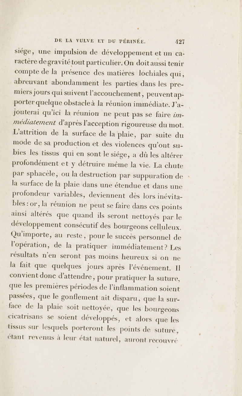 siége, une impulsion de développement et un ca- ractère de gravité tout particulier. On doit aussi tenir compte de la présence des matières lochiales qui, abreuvant abondamment les parties dans les pre- miers Jours qui suivent l'accouchement, peuvent ap- porter quelque obstacle à la réunion immédiate. J’a- Jouterai qu'ici la réunion ne peut pas se faire #n- médiaternent d’après l'acception rigoureuse du mot. L'attrition de la surface de la plaie, par suite du mode de sa production et des violences qu'ont su- bies les tissus qui en sont le siége, à du les altérer profondément et y détruire même la vie. La chute par sphacele, ou la destruction par suppuration de la surface de la plaie dans une étendue et dans une profondeur variables, deviennent dès lors inévita- bles : or, la réunion ne peut se faire dans ces points ainsi altérés que quand ils seront nettoyés par le développement consécutif des bourgeons celluleux. Qu'importe, au reste, pour le succès personnel de l'opération, de la pratiquer immédiatement? Les résultats n’en seront pas moins heureux si on ne la fait que quelques jours après l'événement. Il convient donc d'attendre, pour pratiquer la suture, que les premières périodes de l’inflammation soient passées, que le gonflement ait disparu, que la sur- face de la plaie soit nettoyée, que les bourgeons cicatrisans se soient développés, et alors que les tissus sur lesquels porteront les points de suture, étant revenus à leur état naturel, auront recouvré