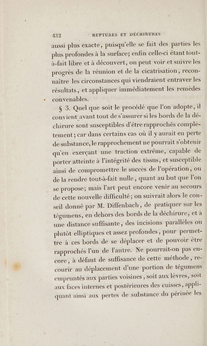 aussi plus exacte, puisqu'elle se fait des parties les plus profondes à la surface; enfin celle-ci étant tout- à-fait libre et à découvert, on peut voir et suivre les progrès de la réunion et de la cicatrisation, recon- naître les circonstances qui viendraient entraver les résultats, et appliquer immédiatement les remèdes convenables. $ 3. Quel que soit le procédé que lon adopte, il convient avant tout de s’assurer si les bords de la dé- chirure sont susceptibles d’être rapprochés comple- tement ; car dans certains cas où il y aurait eu perte de substance, le rapprochement ne pourrait s'obtenir qu'en exerçant une traction extrême, capable de porter atteinte à l'intégrité des tissus, et susceptible ainsi de compromettre le succès de l'opération, ou de la rendre tout-à-fait nulle, quant au but que l'on se propose; mais l'art peut encore venir au Secours de cette nouvelle difficulté ; on suivrait alors le con- seil donné par M. Diffenbach, de pratiquer sur les tégumens, en dehors des bords de la déchirure, et à une distance suffisante, des incisions parallèles ou plutôt elliptiques et assez profondes, pour permet- tre à ces bords de se déplacer et de pouvoir être rapprochés lun de l'autre. Ne pourrait-on pas en- core , à défaut de suffisance de cette méthode, re- courir au déplacement d’une portion de tégumens empruntés aux parties voisines , soit aux lèvres, soit aux faces internes et postérieures des cuisses, apphi- quant ainsi aux pertes de substance du périnée les