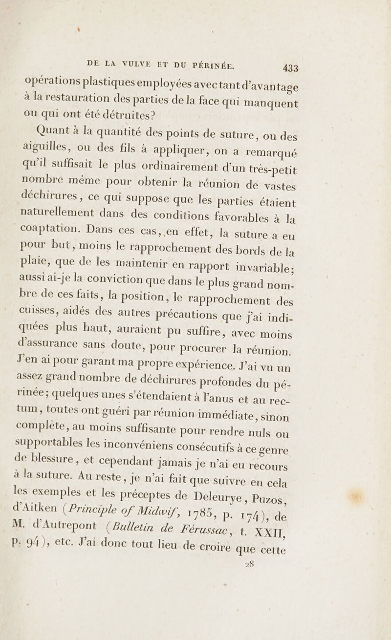 opérations plastiques employées avectant d’avan tage à la restauration des parties de la face qui manquent Où qui ont été détruites? Quant à la quantité des points de suture, ou des aiguilles, ou des fils à appliquer, on a remarqué qu'il suffisait le plus ordinairement d’un très-petit nombre même pour obtenir la réunion de vastes déchirures , ce qui suppose que les parties étaient naturellement dans des conditions favorables à la Coaptation. Dans ces cas, ,en effet, la suture à eu pour but, moins le rapprochement des bords de la plaie, que de les maintenir en rapport invariable: aussi ai-Je la conviction que dans le plus grand nom- bre de ces faits, la position, Je rapprochement des cuisses, aidés des autres précautions que J'ai indi- quées plus haut, auraient pu suffire, avec moins d'assurance sans doute, Pour procurer la réunion. J'en ai pour garant ma propre expérience. J’ai vu un assez grand nombre de déchirures profondes du pé- rinée ; quelques unes s’étendaient à l'anus et au rec- tum, toutes ont guéri par réunion immédiate, sinon complète, au moins suffisante pour rendre nuls ou supportables les inconvéniens consécutifs à ce genre de blessure , et cependant jamais je n’ai eu recours à la suture. Au reste &gt; Je n'ai fait que suivre en cela les exemples et les préceptes de Deleurye, Puzos, d’Aitken (Principle Of Midwif, 1785, P- 174), de M. d'Autrepont (Bulletin de FÉéTUSSACt. XXII, P. 94), etc. J'ai donc tout lieu de croire que cette 28