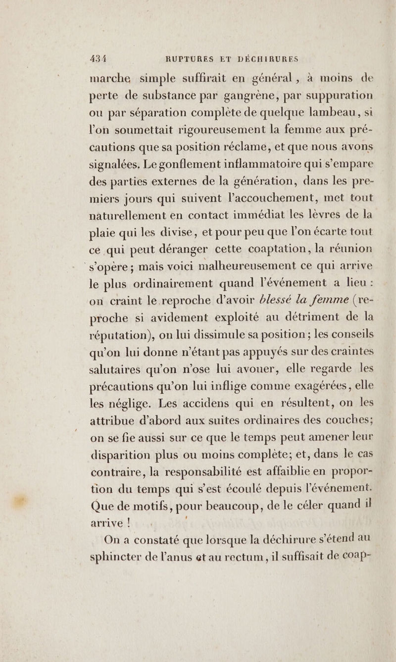 marche simple suffirait en général, à moins de perte de substance par gangrène, par suppuration ou par séparation complète de quelque lambeau, si l’on soumettait rigoureusement la femme aux pré- cautions que sa position réclame, et que nous avons signalées, Le gonflement inflammatoire qui s'empare des parties externes de la génération, dans les pre- miers jours qui suivent l'accouchement, met tout naturellement en contact immédiat les lèvres de la plaie qui les divise, et pour peu que l’on écarte tout ce qui peut déranger cette coaptation, la réunion s’opére; mais VOICI malheureusement ce qui arrive le plus ordinairement quand l'événement a lieu : on craint le reproche d’avoir blessé la femme (re- proche si avidement exploité au détriment de la réputation), on lui dissimule sa position ; les conseils qu’on lui donne n'étant pas appuyés sur des craintes salutaires qu’on n'ose lui avouer, elle regarde les précautions qu’on lui inflige comme exagérées, elle les néglige. Les accidens qui en résultent, on les attribue d’abord aux suites ordinaires des couches; on se fie aussi sur ce que le temps peut amener leur disparition plus ou moins complète; et, dans le cas contraire, la responsabilité est affaiblie en propor- tion du temps qui s’est écoulé depuis l'événement. Que de motifs, pour beaucoup, de le céler quand il arrive | On a constaté que lorsque la déchirure s'étend au sphincter de l’anus et au rectum, il suffisait de coap-