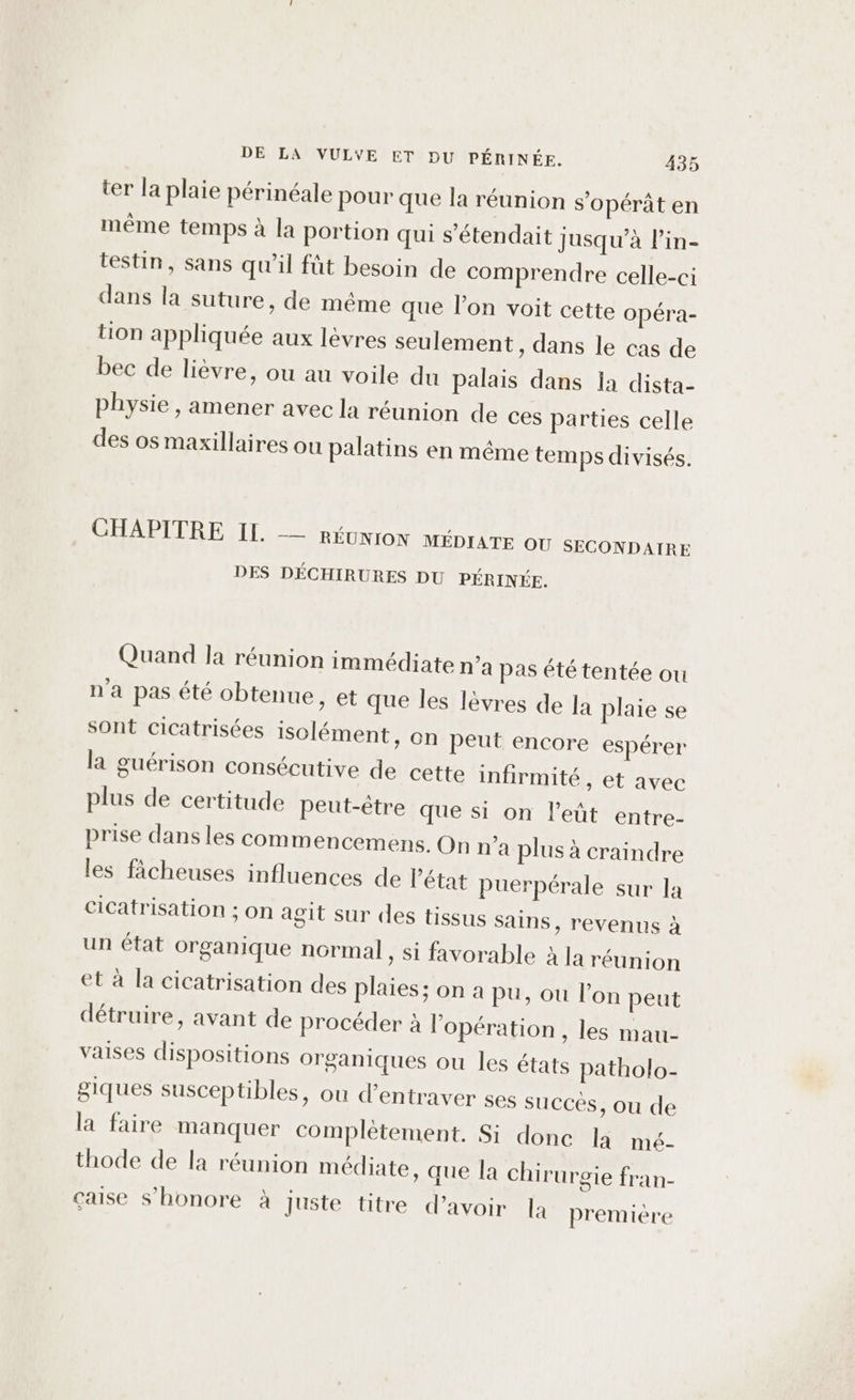 ter la plaie périnéale Pour que la réunion s'opérât en même temps à la portion qui s’étendait jusqu’à l’in- testin, sans qu’il fût besoin de comprendre celle-ci dans la suture, de méme que l’on voit cette Opéra- tion appliquée aux lèvres seulement, dans le cas de bec de lièvre, ou au voile du palais dans la dista- physie , amener avec la réunion de ces parties celle des os maxillaires ou palatins en même temps divisés. CHAPITRE II. _— RÉUNION MÉDIATE OU SECONDAIRE DES DÉCHIRURES DU PÉRINÉE. Quand la réunion immédiate n’a pas été tentée ou n'a pas été obtenue » t que Îles lèvres de la plaie se sont cicatrisées isclément, on peut encore espérer la guérison consécutive de cette infirmité, et avec plus de certitude peut-être que si on l'eût entre- prise dans les commencemens. On n'a plus à craindre les ficheuses influences de l’état puerpérale sur la cicatrisation ; on agit sur des tissus sains, revenus à un état organique normal, si favorable à la réunion et à la cicatrisation des plaies; on a pu, ou l’on peut détruire, avant de procéder à l'opération , les mau- vaises dispositions organiques ou les états patholo- giques susceptibles, ou d’entraver ses succés, ou de la faire manquer complètement. Si donc la mé- thode de la réunion médiate, que la chirurgie fran- çaise s’honore à juste titre d’avoir là premiére