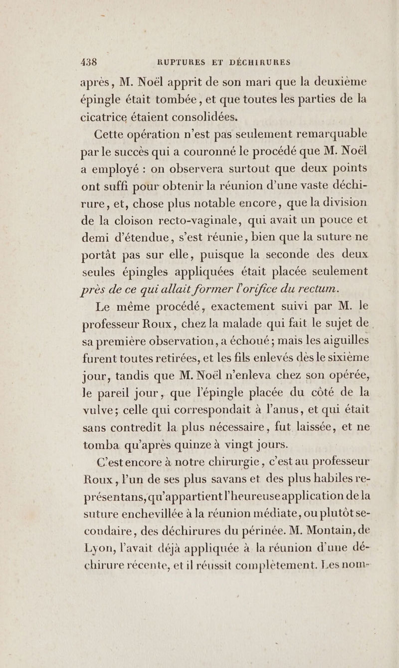 après, M. Noël apprit de son mari que la deuxième épingle était tombée , et que toutes les parties de la cicatrice étaient consolidées. Cette opération n’est pas seulement remarquable par le succès qui a couronné le procédé que M. Noël a employé : on observera surtout que deux points ont suffi pour obtenir la réunion d’une vaste déchi- rure, et, chose plus notable encore, que la division de la cloison recto-vaginale, qui avait un pouce et demi d’étendue, s’est réunie, bien que la suture ne portât pas sur elle, puisque la seconde des deux seules épingles appliquées était placée seulement près de ce qui allait former l'orifice du rectum. Le même procédé, exactement suivi par M. le professeur Roux, chez la malade qui fait le sujet de sa première observation, a échoué; mais les aiguilles furent toutes retirées, et les fils enlevés des le sixième jour, tandis que M. Noël n’enleva chez son opérée, le pareil jour, que l'épingle placée du côté de la vulve; celle qui correspondait à l’anus, et qui était sans contredit la plus nécessaire, fut laissée, et ne tomba qu'après quinze à vingt Jours. C’estencore à notre chirurgie, c’est au professeur Roux, l’un de ses plus savans et des plus habiles re- présentans,qu'appartient l’heureuseapplication de la suture enchevillée à la réunion médiate, ou plutôt se- coudaire, des déchirures du périnée. M. Montain, de Lyon, l'avait déjà appliquée à la réunion d’une dé- chirure récente, et il réussit complètement. Les nom-