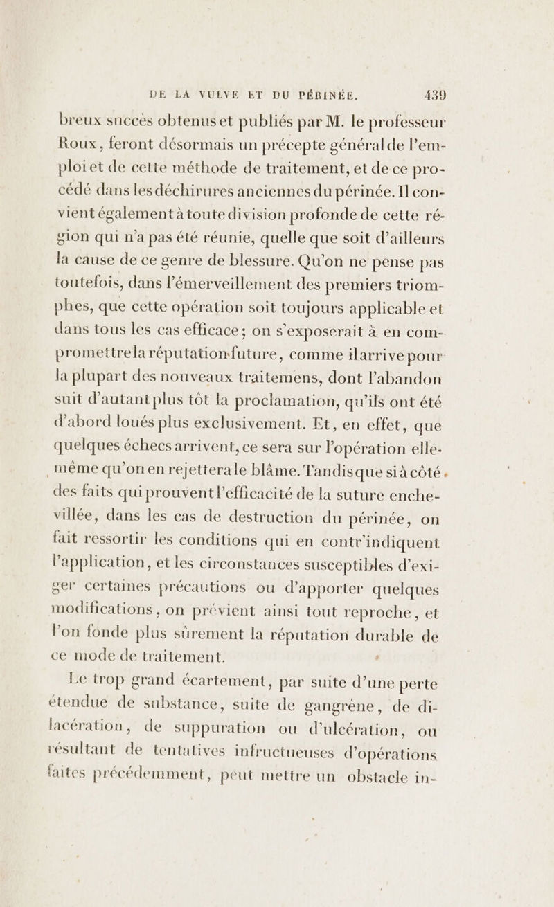 breux succès obtenuset publiés par M. le professeur Roux, feront désormais un précepte général de lem- ploiet de cette méthode de traitement, et de ce pro- cédé dans les déchirures anciennes du périnée. Il con- vient également à toute division profonde de cette ré- g10n qui n'a pas été réunie, quelle que soit d’ailleurs la cause de ce genre de blessure. Qu'on ne pense pas toutefois, dans lémerveillement des premiers triom- phes, que cette opération soit toujours applicable et dans tous les cas efficace; on s ’exposerait à en com- la plupart des nouveaux traitemens, dont l'abandon suit d’autantplus tôt la proclamation, qu’ils ont été d’abord loués plus exclusivement. Et, en effet, que quelques échecs arrivent, ce sera sur opération elle- même qu’on en rejetterale bläme. Tandisque si à côté des faits qui prouvent l'efficacité de la suture enche- villée, dans les cas de destruction du périnée, on fait ressortir les conditions qui en contr'indiquent l'application, et les circonstances susceptibles d’exi- ger certaines précautions ou d'apporter quelques modifications , on prévient ainsi tout reproche, et lon fonde Bi surement la réputation durable de ce mode de traitement. Le trop grand écartement, par suite d’une perte étendue de substance, suite de gangrène, de di- lacération, de suppuration où dulcération, ou résultant 4 tentatives infructueuses d’ Opérations faites précédemment, peut mettre un obstacle in-