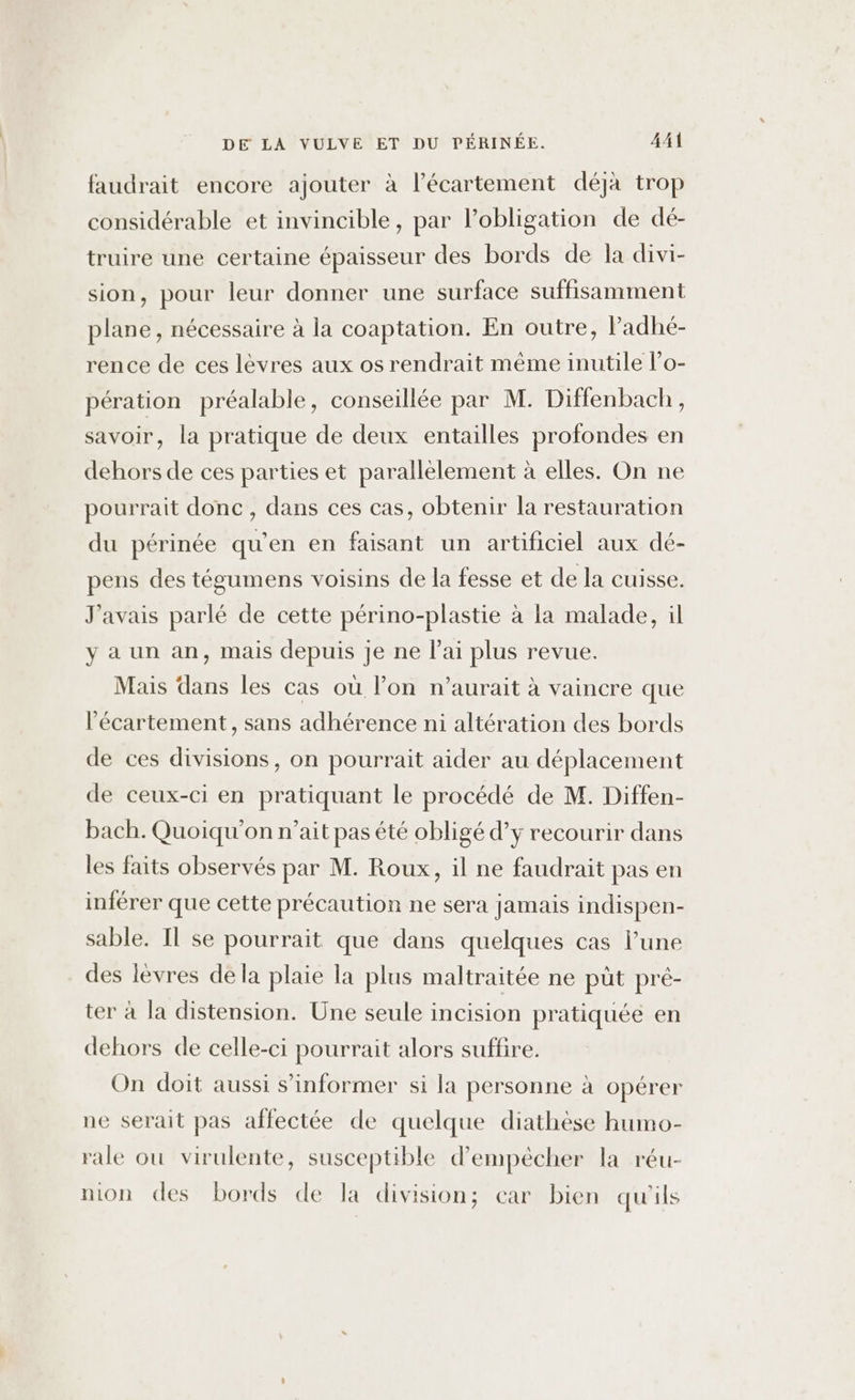 faudrait encore ajouter à l’écartement déjà trop considérable et invincible, par l'obligation de dé- truire une certaine épaisseur des bords de la divi- sion, pour leur donner une surface suffisamment plane, nécessaire à la coaptation. En outre, ladhé- rence de ces lèvres aux os rendrait même inutile l’o- pération préalable, conseillée par M. Diffenbach, savoir, la pratique de deux entailles profondes en dehors de ces parties et parallèlement à elles. On ne pourrait donc, dans ces cas, obtenir la restauration du périnée qu’en en faisant un artificiel aux dé- pens des tégumens voisins de la fesse et de la cuisse. J'avais parlé de cette périno-plastie à la malade, il y a un an, mais depuis je ne l'ai plus revue. Mais dans les cas où l’on n'aurait à vaincre que l'écartement, sans adhérence ni altération des bords de ces divisions, on pourrait aider au déplacement de ceux-ci en pratiquant le procédé de M. Diffen- bach. Quoiqu'on n'ait pas été obligé d’y recourir dans les faits observés par M. Roux, il ne faudrait pas en inférer que cette précaution ne sera jamais indispen- sable. Il se pourrait que dans quelques cas l’une des lèvres de la plaie la plus maltraitée ne püt pré- ter à la distension. Une seule incision pratiquée en dehors de celle-ci pourrait alors suffire. On doit aussi s'informer si la personne à opérer ne serait pas affectée de quelque diathèse humo- rale ou virulente, susceptible d'empêcher la réu- nion des bords de la division; car bien qu'ils