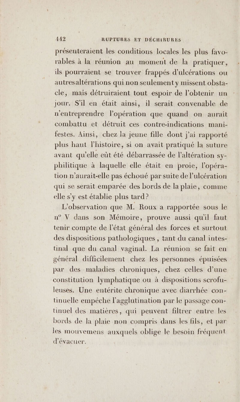 présenteraient les conditions locales les plus favo- rables à la réunion au moment de la pratiquer, ils pourraient se trouver frappés d’ulcérations ou autresaltérations qui non seulement y missent obsta- cle, mais détruiraient tout espoir de l’obtenir un jour. S'il en était ainsi, il serait convenable de n'entreprendre l’opération que quand on aurait combattu et détruit ces contre-indications mani- festes. Ainsi, chez la jeune fille dont j'ai rapporté plus haut l'histoire, si on avait pratiqué la suture avant qu’elle eut été débarrassée de Paltération sy- philitique à laquelle elle était en proie, l’opéra- tion n'aurait-elle pas échoué par suite de Pulcération qui se serait emparée des bords de la plaie, comme elle s’y est établie plus tard? L'observation que M. Roux a rapportée sous le n° V dans son Mémoire, prouve aussi qu'il faut tenir compte de l’état général des forces et surtout des dispositions pathologiques , tant du canal intes- tinal que du canal vaginal. La réunion se fait en général difficilement chez les personnes épuisées par des maladies chroniques, chez celles d’une constitution lymphatique ou à dispositions scrofu- leuses. Une entérite chronique avec diarrhée con- tinuelle empèche lagglutination par le passage con- tinuel des matières, qui peuvent filtrer entre les bords de la plaie non compris dans les fils, et par les mouvemens auxquels oblige le besoin fréquent d’évacuer.