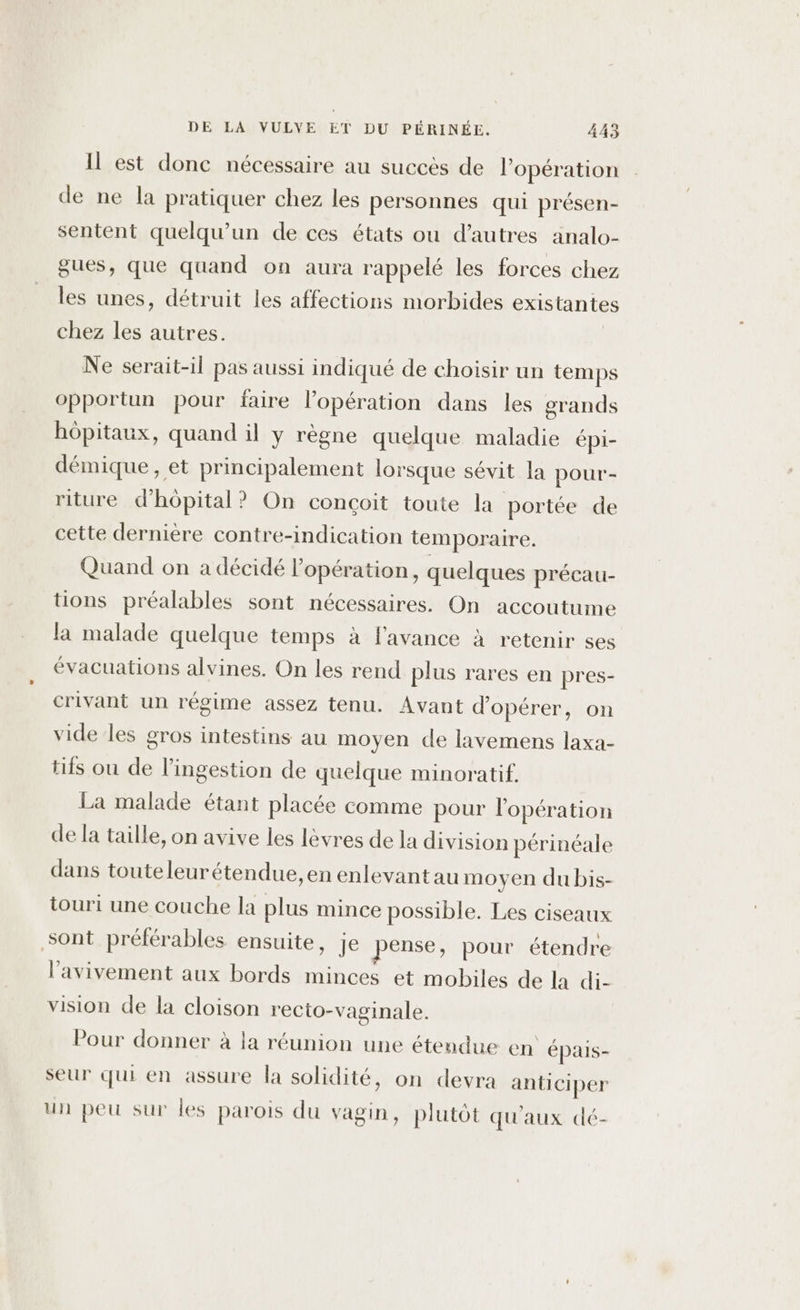 Il est donc nécessaire au succes de l'opération de ne la pratiquer chez les personnes qui présen- sentent quelqu'un de ces états ou d’autres analo- gues, que quand on aura rappelé les forces chez les unes, détruit les affections morbides existante chez les autres. | Ne serait-il pas aussi indiqué de choisir un temps opportun pour faire l'opération dans les grands hôpitaux, quand il y règne quelque maladie épi- démique, et principalement lorsque sévit la pour- riture d'hôpital? On conçoit toute la portée de cette dernière contre-indication temporaire. Quand on à décidé opération, quelques précau- tions préalables sont nécessaires. On accoutume la malade quelque temps à l'avance à retenir ses évacuations alvines. On les rend plus rares en pres- crivant un régime assez tenu. Avant d'opérer, on vide les gros intestins au moyen de lavemens laxa- tifs ou de l’ingestion de quelque minoratif. La malade étant placée comme pour lopération de la taille, on avive les lèvres de la division périnéale dans touteleurétendue,en enlevant au moyen du bis- touri une couche la plus mince possible. Les ciseaux sont préférables ensuite, je pense, pour étendre l’avivement aux bords minces et mobiles de la di- vision de la cloison recto-vaginale. Pour donner à la réunion une étendue en épais- seur qui en assure la solidité, on devra anticiper un peu sur les parois du vagin, plutôt qu'aux dé-