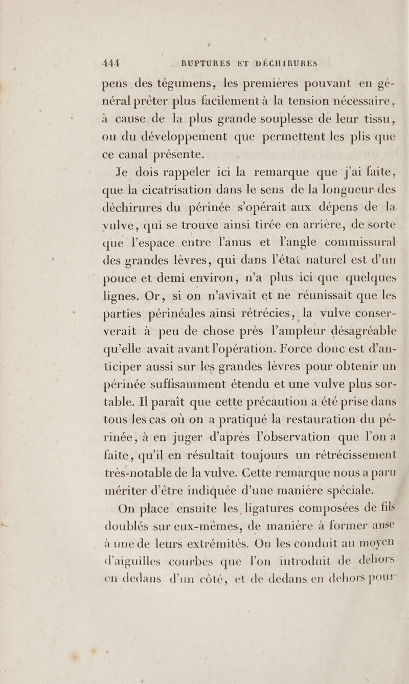 pens des tégumens, les premières pouvant en gé- néral prêter plus facilement à la tension nécessaire, à cause de la plus grande souplesse de leur tissu, ou du développement que permettent les plis que ce canal présente. Je dois rappeler ici la remarque que j'ai faite, que la cicatrisation dans le sens de la longueur des déchirures du périnée s’opérait aux dépens de la vulve, qui se trouve ainsi tirée en arrière, de sorte que l’espace entre l'anus et l'angle commissural des grandes lèvres, qui dans l’état naturel est d’un pouce et demi environ, n'a plus ici que quelques lignes. Or, si on n’avivait et ne réunissait que les parties périnéales ainsi rétrécies, la vulve conser- verait à peu de chose près l'ampleur désagréable qu’elle avait avant l'opération. Force donc est d’an- ticiper aussi sur les grandes lèvres pour obtenir un périnée suffisamment étendu et une vulve plus sor- table. Il parait que cette précaution a été prise dans tous les cas où on a pratiqué la restauration du pé- rinée, à en juger d’après l'observation que lon a faite, qu'il en résultait toujours un rétrécissement très-notable de la vulve. Cette remarque nous a paru mériter d’être indiquée d’une manière spéciale. On place ensuite les ligatures composées de fils doublés sur eux-mêmes, de manière à former anse à une de leurs extrémités. On les conduit au moyen d’aiguilles courbes que lon introduit de dehors en dedans d’un côté, et de dedans en dehors pour