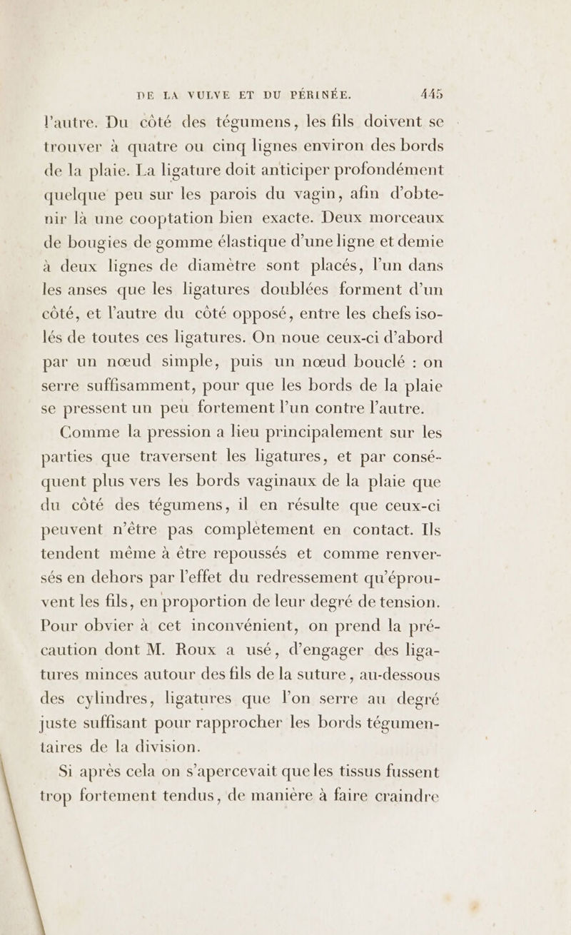 l'autre. Du côté des tégumens, les fils doivent se trouver à quatre ou cinq lignes environ des bords de la plaie. La ligature doit anticiper profondément quelque peu sur les parois du vagin, afin d’obte- nir là une cooptation bien exacte. Deux morceaux de bougies de gomme élastique d’une ligne et demie à deux lignes de diamètre sont placés, l’un dans les anses que les ligatures doublées forment d’un côté, et l’autre du côté opposé, entre les chefs iso- lés de toutes ces ligatures. On noue ceux-ci d’abord par un nœud simple, puis un nœud bouclé : on serre suffisamment, pour que les bords de la plaie se pressent un peu fortement l’un contre l’autre. Comme la pression a lieu principalement sur les parties que traversent les ligatures, et par consé- quent plus vers les bords vaginaux de la plaie que du côté des tégumens, il en résulte que ceux-ci peuvent n'être pas complètement en contact. Ils tendent même à être repoussés et comme renver- sés en dehors par l'effet du redressement qu'éprou- vent les fils, en proportion de leur degré de tension. Pour obvier à cet inconvénient, on prend la pré- caution dont M. Roux a usé, d'engager des liga- tures minces autour des fils de la suture , au-dessous des cylindres, ligatures que l’on serre au degré juste suffisant pour rapprocher les bords tégumen- taires de la division. Si après cela on s’apercevait que les tissus fussent trop fortement tendus, de maniere à faire craindre