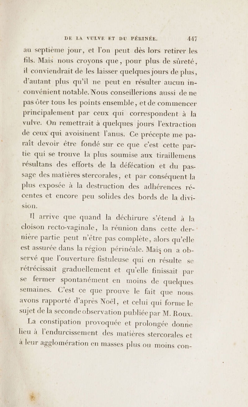 au septième Jour, et lon peut dés lors retirer les fils. Mais nous croyons que, pour plus de süreté, il conviendrait de les laisser quelques jours de plus, d'autant plus qu’il ne peut en résulter aucun in- convénient notable. Nous conseillerions aussi de ne pas oter tous les points ensemble , et de commencer principalement par ceux qui correspondent à la vulve. On remettrait à quelques jours l'extraction de ceux qui avoisinent l'anus. Ce précepte me pa- rait devoir être fondé sur ce que c’est cette par- tie qui se trouve la plus soumise aux tiraillemens résultans des efforts de la défécation et du pas- sage des matières stercorales, et par conséquent la plus exposée à la destruction des adhérences ré- centes et encore peu solides des bords de la divi- SION. Il arrive que quand la déchirure s’étend à la cloison recto-vaginale, la réunion dans cette der- nière partie peut n'être pas complète, alors qu’elle est assurée dans la région périnéale. Mais on a ob- servé que l’ouverture fistuleuse qui en résulte se rétrécissait graduellement et qu'elle finissait par se fermer spontanément en moins de quelques semaines. C’est ce que prouve le fait que nous avons rapporté d’après Noël, et celui qui forme le sujet de la seconde observation publiée par M. Roux. La constipation provoquée et prolongée donne lieu à l’endurcissement des matières stercorales et à leur agglomération en masses plus ou moins con-